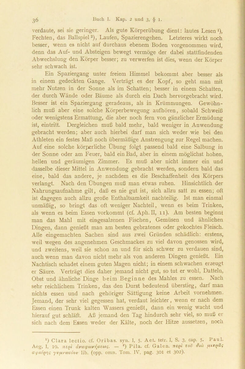 verdaute, sei sie geringer. Ais gute Korperiibung dient: lautes Lesen 0, Fechten, das Ballspiel2), Laufen, Spazierengehen. Letzteres wirkt noch besser, wenn es nicht auf durchaus ebenem Boden vorgenommen wird, denn das Auf- und Absteigen bewegt vermoge der dabei statlfindenden Abwechslung den Korper besser; zu verwerfen ist dies, wenn der Korper sehr schwach ist. Ein Spaziergang unter freiera Himmel bekommt aber besser ais in einem gedeckten Gange. Vertriigt es der Kopf, so geht man mit mehr Nutzen in der Sonne ais ira Schatten; besser in einem Scliatten, der durch Wiinde oder Biiume ais durch ein Dach hervorgebracht wird. Besser ist ein Spaziergang geradeaus, ais in Kriimmungen. Gewohn- lich muB aber eine solche Korperbewegung aufhoren, sobald Schweifi oder wenigstens Ermattung, die aber nocli fern von ganzlicher Ermudung ist, eintritt. Dergleichen mufi bald mehr, bald weniger in Anwendung gebracht werden; aber auch hierbei darf man sich weder wie bei den Athleten ein festes Mafi noch iibermafiige Anstrengung zur Regel machen. Auf eine solche korperliche Ubung folgt passend bald eine Salbung in der Sonne oder am Feuer, bald ein Bad, aber in einem moglichst hohen, hellen und geraumigen Zimmer. Es mufi aber nicht immer ein und dasselbe dieser Mittel in Anwendung gebracht werden, sondern bald das eine, bald das andere, je nachdem es die Beschaffenheit des Korpers verlangt. Nach den tJbungen mufi man etwas ruhen. Hinsichtlich der Nahrungsaufnahme gilt, dafi es nie gut ist, sich allzu satt zu essen; oft ist dagegen auch allzu grofie Enthaltsamkeit nachteilig. Ist man einmal unmafiig, so bringt das oft weniger Nachteil, wenn es beim Trinken, ais wenn es beim Essen vorkommt (cf. Aph.II, 11). Am besten beginnt man das Mahl mit eingesalzenen Fischen, Gemiisen und ahnlichen Dingen, dann geniefit man am besten gebratenes oder gekochtes Fleisch. Alie eingemachten Sachen sind aus zwei Griinden schadlich: erstens, weil wegen des angenehmen Geschmackes zu viel davon genossen wird, und zweitens, weil sie schon an und fur sich schwer zu verdauen sind, auch wenn man davon nicht mehr ais von anderen Dingen geniefit. Ein Nachtisch schadet einem guten Magen nicht; in einem schwachen erzeugt er Saure. Vertriigt dies daher jemand nicht gut, so tut er wohl, Datteln, Obst und iihnliche Dinge beim Beginne des Mahles zu essen. Nach sehr reichlichem Trinken, das den Durst bedeutend iiberstieg, darf man nichts essen und nach gehoriger Siittigung keine Arbeit vornehmen. Jemand, der sehr viel gegessen hat, verdaut leichter, wenn er nach dem Essen einen Trunk kalten Wassers geniefit, dann ein wenig wacht und hierauf gut schlaft. A6 jemand den Tag hindurch sehr viel, so mufi er sich nach dem Essen weder der Kalte, noch der Hitze aussetzen, noch ‘) Clara lectio, cf. Oribas. syn. I, 5- A et. telr. I, S. 3, cap. 5* lJaul. Aeg. 1, 19. 71 cni avatpwvrjaeiix;. — *) Pila. cf. Galen. vBQi tob cFt« tuxQai gi/(ii'qi]s yvurccatov lib. (opp. omn. Toni. IV, pag. 301 et 302).