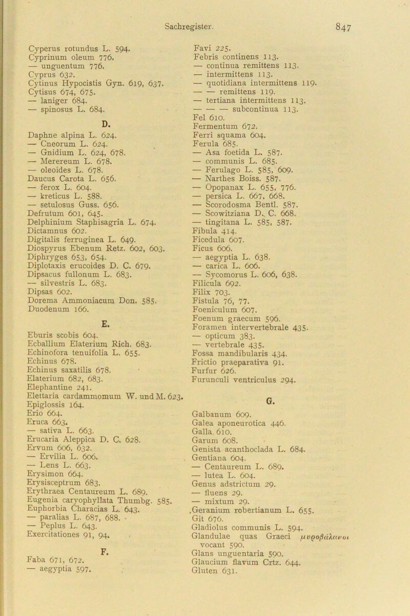 Cyperus rotundus L. 594. Cyprinum oleum 776. — unguentum 776. Cyprus 632. Cytinus Hypocistis Gyn. 619, 637. Cytisus 674, 675- — laniger 684. — spinosus L. 684. D. Daphne alpina L. 624. — Cneorum L. 624. — Gnidium L. 624, 678. — Merereum L. 678. — oleoides L. 678. Daucus Carota L. 656. — ferox L. 604. — kreticus L. 588. — setulosus Guss. 656. Defrutum 601, 645. Delphinium Staphisagria L. 674. Dictamnus 602. Digitalis ferruginea L. 649. Diospyrus Ebenum Retz. 602, 603. Diphryges 653, 654- Diplotaxis erucoides D. C. 679. Dipsacus fullonum L. 683. — silvestris L. 683. Dipsas 602. Dorema Ammoniacum Don. 585. Duodenum 166. E. Eburis scobis 604. Ecballium Elaterium Rich. 683. Echinofora tenuifolia L. 655. Echinus 678. Echinus saxatilis 678. Elaterium 682, 683. Elephantine 241. Elettaria cardammomum W. und M. 623. Epiglossis 164. Erio 664. Eruca 663. — sativa L. 663. Erucaria Aleppica D. C. 628. Ervum 606, 632. — Ervilia L. 606. — Lens L. 663. Erysimon 664. Erysisceptrum 683. Erythraea Centaureum L. 689. Eugenia caryophyllata Thumbg. 585. Euphorbia Characias L. 643. — paralias L. 687, 688. ■ — Peplus L. 643. Exercitationes 91, 94. F. Faba 671, 672. — aegyptia 597. Favi 225. Febris continens 113. — continua remittens 113. — intermittens 113. — quotidiana intermittens 119- — — remittens 119- — tertiana intermittens 113. subcontinua 113. Fel 610. Fermentum 672. Ferri squama 604. Ferula 685. — Asa foetida L. 587. — communis L. 685. — Ferulago L. 585, 609. — Narthes Boiss. 587. — Opopanax L. 655, 776. — persica L. 667. 668. — Scorodosma Bentl. 587. — Scowitziana D. C. 668. — tingitana L. 585, 587. Fibula 414. Ficedula 607. Ficus 606. — aegyptia L. 638. — carica L. 606. — Sycomorus L. 606, 638. Filicula 692. Filix 703. Fistula 76, 77. Foeniculum 607. Foenum graecum 596. Foramen intervertebrale 435. — opticum 383. — vertebrale 435. Fossa mandibularis 434. Frictio praeparativa 91. Furfur 626. Furunculi ventriculus 294. G. Galbanum 609. Galea aponeurotica 446. Galla 610. Garum 608. Genista acanthoclada L. 684. Gentiana 604. — Centaureum L. 689. — lutea L. 604. Genus adstrictum 29. — fluens 29. — mixtum 29. .Geranium robertianum L. 655. Git 676. Gladiolus communis L. 594. Glandulae quas Graeci fjvgoptihcroi vocant 590. Glans unguentaria 590. Glaucium flavum Crtz. 644. Gluten 631.