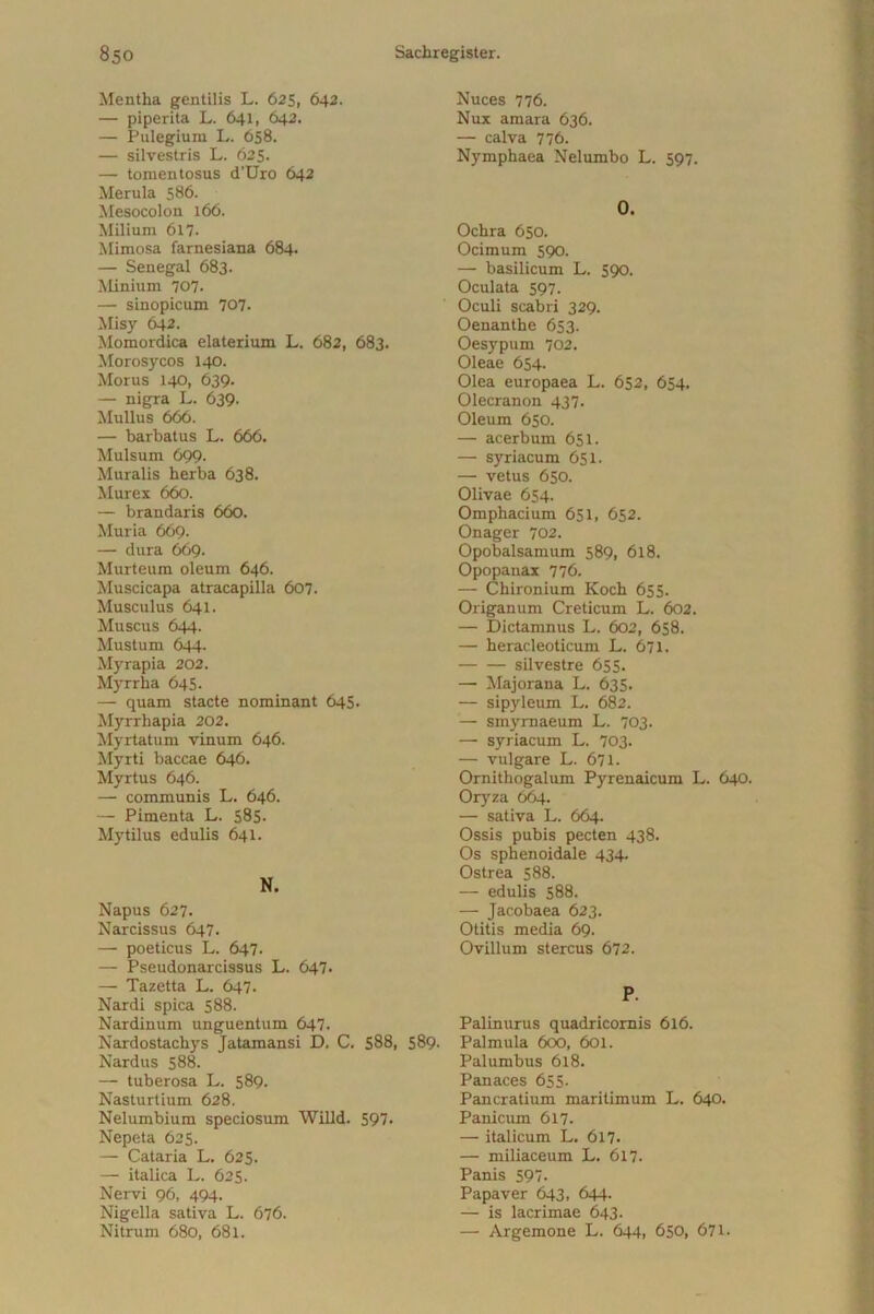 Mentha gentilis L. 625, 642. — piper ita L. 641, 642. — Pulegium L. 658. — silvestris L. 625. — tonientosus d’Uro 642 Merula 586. Mesocolon 166. Milium 617. Mimosa farnesiana 684. — Senegal 683. Minium 707- — Sinopicum 707. Misy 642. Momordica elaterium L. 682, 683. Morosycos 140. Morus 140, 639- — nigra L. 639. Mullus 666. — barbatus L. 666. Mulsum 699. Muralis herba 638. Murex 660. — brandaris 660. Muria 669. — dura 669. Murteum oleum 646. Muscicapa atracapilla 607. Musculus 641. Muscus 644. Mustum 644. Myrapia 202. Myrrha 645. — quam stacte nominant 645. Myrrhapia 202. Myrtatum vinum 646. Myrti baccae 646. Myrtus 646. — communis L. 646. — Pimenta L. 585- Mytilus edulis 641. N. Napus 627. Narcissus 647. — poeticus L. 647. — Pseudonarcissus L. 647. — Tazetta L. 647. Nardi spica 588. Nardinum unguentum 647. Nardostachys Jatamansi D. C. 588, Nardus 588. — tuberosa L. 589. Nasturtium 628. Nelumbium speciosum Willd. 597. Nepeta 625. — Cataria L. 625. — italica L. 625. Nervi 96, 494. Nigella sativa L. 676. Nitrum 680, 681. Nuces 776. Nux amara 636. — calva 776. Nymphaea Nelumbo L. 597. 0. Ochra 650. Ocimum 590. — basilicum L. 590. Oculata 597. Oculi scabri 329. Oenanthe 653. Oesypum 702. Oleae 654- Olea europaea L. 652, 654. Olecranon 437. Oleum 650. — acerbum 651. — syriacum 651. — vetus 650. Olivae 654. Omphacium 651, 652. Onager 702. Opobalsamum 589, 618. Opopanax 776. — Chironium Koch 655. Origanum Creticum L. 602. — Dictamnus L. 602, 658. — heracleoticum L. 671. silvestre 655. — Majorana L. 635. — sipyleum L. 682. — Smyrnaeum L. 703. — syriacum L. 703. — vulgare L. 671. Ornithogalum Pyrenaicum L. 640. Oryza 664. — sativa L. 664. Ossis pubis pecten 438. Os sphenoidale 434. Ostrea 588. — edulis 588. — Jacobaea 623. Otitis media 69- Ovillum stercus 672. P. Palinurus quadricornis 616. Palmula 600, 601. Palumbus 618. Panaces 655. Pan cratium maritimum L. 640. Panicum 617. — italicum L. 617* — miliaceum L. 617. Panis 597. Papaver 643, 644. — is lacrimae 643. — Argemone L. 644, 650, 671. 589.