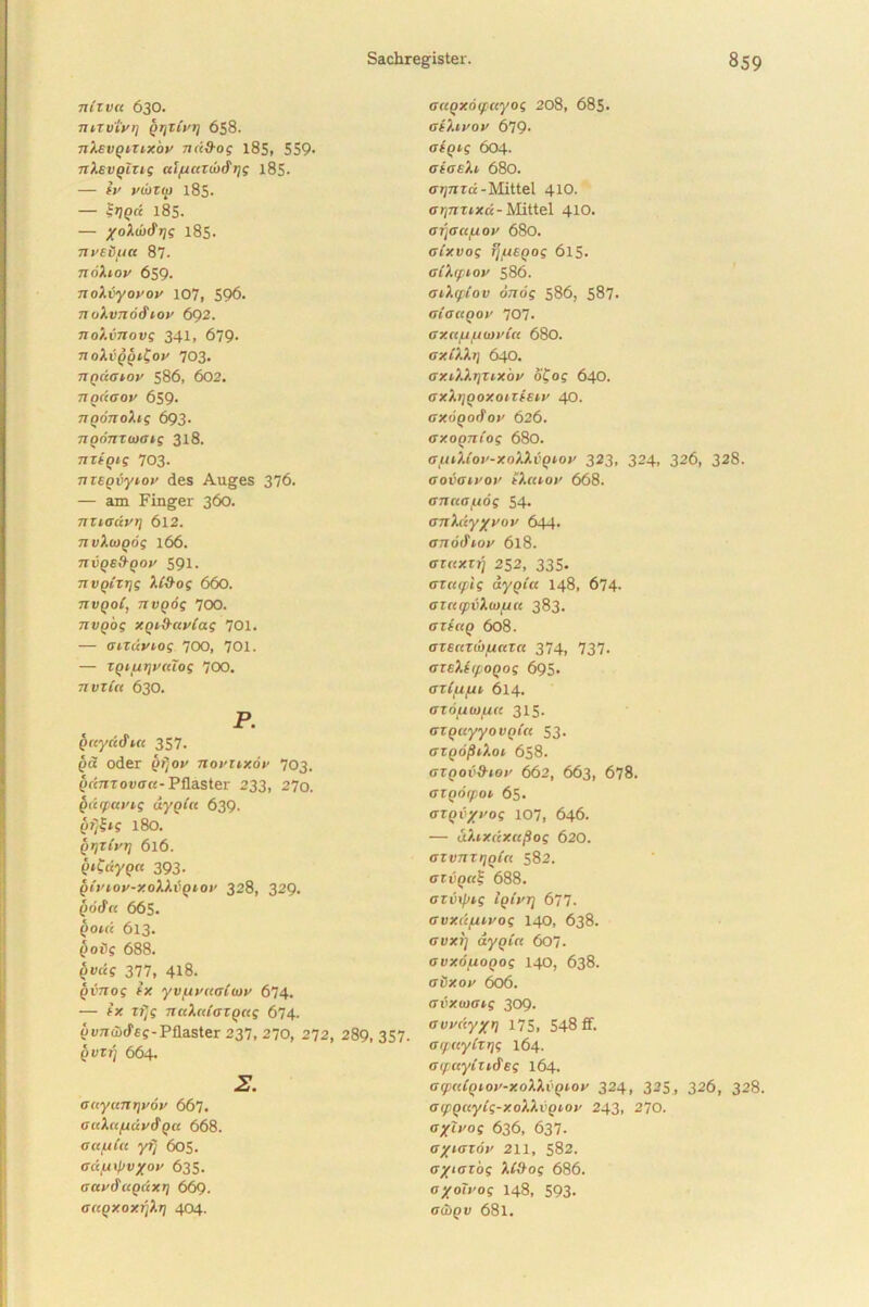 71IZVCC 630. 711TVIVI) QtjZivT] 658. nXsvQitixov 7ucd-og 185, 559- nXsvplzig ai/uautxfijg i85- — iv vibzip 185. — SrjQct 18S. — yoXui^rjg 185. nvsSfia 87. 7ToXlOV 659. noXvyovov 107, 596. noXv7z6&iov 692. ■noXvnovg 341, 679- noXvppi^ov 703. nQccazov 586, 602. 7iQ(iaov 659. TTQonoXig 693. TiQonzwGig 318. TTZtQig 703. nzEQvyiov des Auges 376. — am Finger 360. nziadvr) 6l2. 7ivXu)Qog 166. 7rupe,9-po>' 591. TTVQizijg XC&og 660. tivqoC, nvQog 700. nvpog xqi&civCag 701. — oizdviog 700, 701. — ZQi/urjvalog 700. nvzCa 630. P. pccyddut 357. pa oder pfjov novuxov 703. p«7rTou<r«-Pflaster 233, 270. pdipavig txyplct 639. p?/£*f 180. pijzCvt] 616. (nCdypa 393. qCvwv-xoXXvqiov 328, 329. po'cf« 665. poid 613. Qoig 688. pi>«s 377, 418. pvTTog (X yvpivuaCtov 674. — ex zfjg nciXnloZQug 674. puTiuxfEf-Pflaster 237, 270, 272, 289, 357. pvzij 664. 2. aicycair]v6v 667. GuXttfidv&Qcc 668. octfiCa yr] 605. adpiipvyov 635. aavtfapdxr] 669. a(CQXoxrjXr) 404. aciQxocfciyog 208, 685. aiXivov 679. atQtg 604. aioeXi 680. c^rrra-Mittel 410. arjnzixd-Mittel 410. GT)G11U 01’ 680. aixvog fjpiEQog 615. a(Xcptov 586. aiX(piov oTxog 586, 587. oiactpov 707. axn/bipuovicc 680. axiXXi) 640. axM.tjzixbv ofoj 640. GXXl]QOXOlZEElV 40. GXOQofioV 626. GXOQTliog 680. GUlXioV-XoX.XvQlOV 323, 324, 326, 328. oovau'0v tXcuov 668. GTUlGfAOg 54. GTiXdyyvov 644. GTlbSlOV 618. azaxzri 252, 335. azrapig ayoia 148, 674. aznipvXuifju 383. gzeccq 608. azEcaib/unzct 374, 737. GZEXEif OQog 695. azCpipn 614. GZouiDjuic 315. GZQccyyovQicc 53. GZQOplXoi 658. GZQOV&tOV 662, 663, 678. GZQOCpOl 65. Gzpvyvog 107, 646. — aXixdxafiog 620. GZvnztiqCn 582. azx;p«? 688. azinpzg iqivT) 677. avxdpuvog 140, 638. auxi] aypicc 607. Gvxouopog 140, 638. avxov 606. avxwaig 309. ovvdy/r) 175, 548 ff. G(pciyCzi)g 164. Grpccyizi&eg 164. aqxdpiov-x.oX.XvQiov 324, 325, 326, 328, GipQuytg-xoXXvQLOv 243, 270. aytvog 636, 637. G/iazov 211, 582. a/iGEog X(&og 686. a/oivog 148, 593- auiQV 68l.