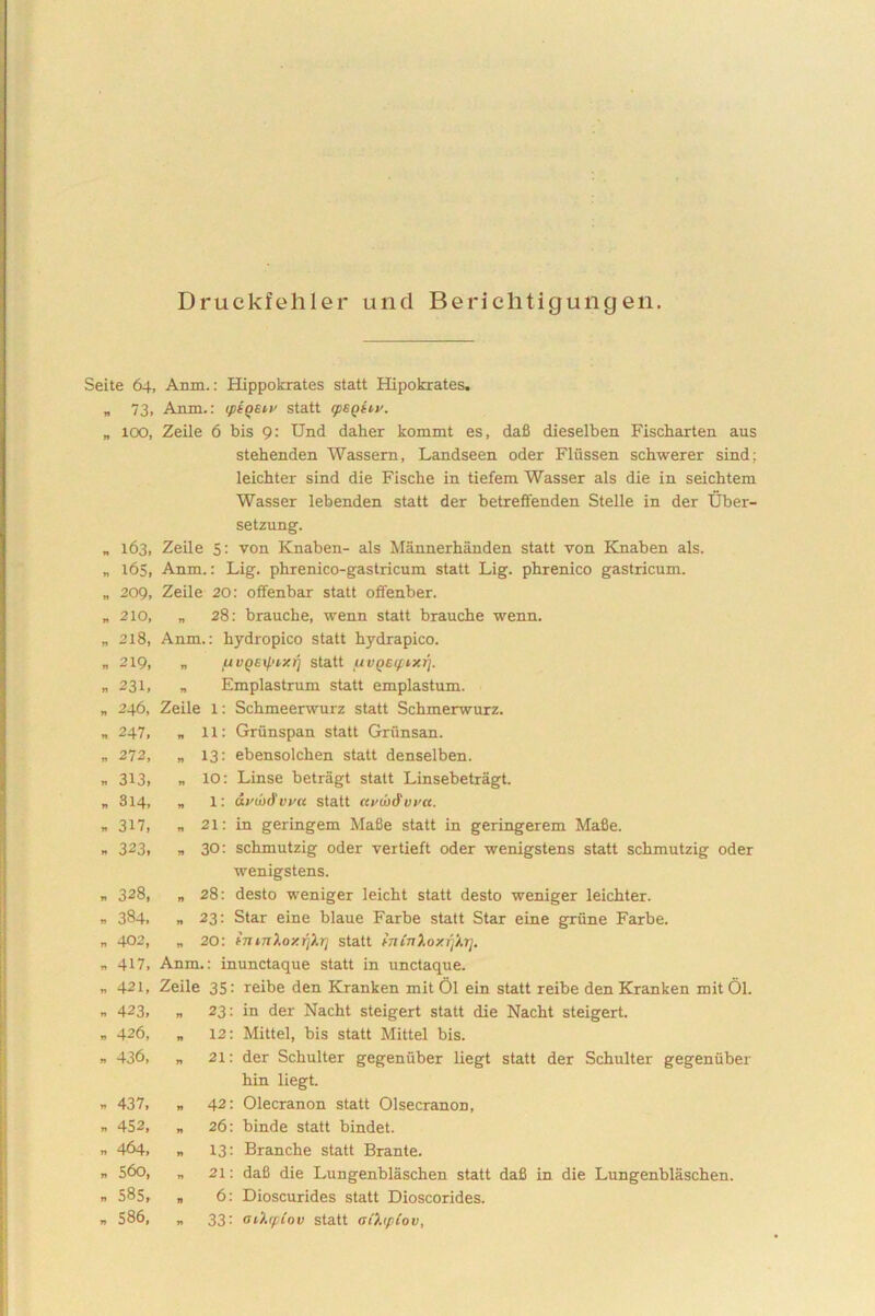 Druckfehler und Berichtigungen. Seite 64, Anxn.: Hippokrates statt Hipokrates. „ 73, Anm.: iptqeiv statt (peqhv. „ 100, Zeile 6 bis 9: Und daher kommt es, dafi dieselben Fischarten aus stehenden Wassern, Landseen oder Flussen schwerer sind: leichter sind die Fische in tiefem Wasser ais die in seicbtem Wasser lebenden statt der betreffenden Stelle in der Uber- setzung. „ 163, Zeile 5: von Knaben- ais Mannerhanden statt von Knaben ais. „ 165, Anm.: Lig. phrenico-gastricum statt Lig. phrenico gastricum. „ 209, Zeile 20: offenbar statt offenber. „ 210, „ 28: brauche, wenn statt brauche wenn. „ 218, Anm.: hydropico statt hydrapico. „ 2X9, „ fivQEtyixri statt fiVQEifixrj. „231, „ Emplastrum statt emplastum. „ 246, Zeile X: Schmeerwurz statt Schmerwurz. „ 247, „ xx: Griinspan statt Grunsan. „ 272, „ X3: ebensolchen statt denselben. „ 3x3, „ xo: Linse betragt statt Linsebetragt. „ 3X4, » X: avoi&vya statt ctvw&vva. „ 3x7, „ 2X: in geringem Mafie statt in geringerem MaBe. » 323. » 30: schmutzig oder veitieft oder wenigstens statt schmutzig oder wenigstens. r 328, „ 28: desto weniger leicht statt desto weniger leichter. n 384, „ 23: Star eine blaue Farbe statt Star eine griine Farbe. „ 402, „ 20: fnmXoy.rjXri statt hninloxrft.rj. „ 4X7, Anm.: inunctaque statt in unctaque. „ 421, Zeile 35: reibe den Kranken mit 01 ein statt reibe den Kranken mitOl. n 423, „ 23: in der Nacht steigert statt die Nacht steigert. „ 426, „ X2: Mittel, bis statt Mittel bis. „ 436, „ 2X: der Schulter gegeniiber liegt statt der Schulter gegeniiber hin liegt. » 437, „ 42: Olecranon statt Olsecranon, n 452, „ 26: binde statt bindet. » 464. n 13: Branche statt Brante. „ 560, „ 2X: daS die Lungenblaschen statt dafi in die Lungenblaschen. » 585, „ 6: Dioscurides statt Dioscorides. n 586, „ 33: aihpiov statt aihpiov,