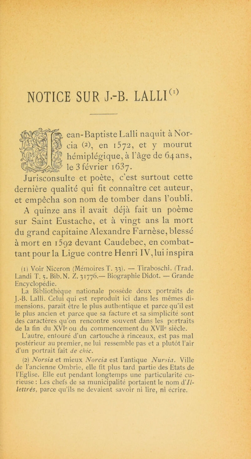 NOTICE SUR J-B. LALLI(,) ean-Baptiste Lalli naquit à Nor- cia (2), en 1572, et y mourut hémiplégique, à l’àge de 64 ans, le 3 février 1637. Jurisconsulte et poète, c’est surtout cette derniòre qualité qui fit connaìtre cet auteur, et empècha son noni de tomber dans l’oubli. A quinze ans il avait déjà fait un poème sur Saint Eustache, et à vingt ans la mort du grand capitarne Alexandre Farnèse, blessé à mort en 1592 devant Caudebec, en combat- tant pourla Ligue contre Henri IV, lui inspira ( 1 ) Voir Niceron (MémoiresT. 33). — Tiraboschi. (Traci. Landi T. 5. Bib.N. Z. 31776.— Biographie Didot. — Grande Encyclopédie. La Bibliothèque nationale possède deux portraits de j.-B. Lalli. Celili qui est reproduit ici dans les mèmes di- mensions, paraìt ètre le plus authentique et parce qu’il est le plus ancien et parce que sa facture et sa simplicité sont des caractères qu’on rencontre souvent dans les portraits de la fin du XVIe ou du commencement du XVIL siècle. L’autre, enlouré d’un cartouche à rinceaux, est pas mal postérieur au premier, ne lui ressemble pas et a plutòt l’air d’un portrait fait de chic. (2) Norsia et mieux Norcia est l’antique Nursia. Ville de l’ancienne Ombrie, elle fit plus tard partie des Etats de l’Eglise. Elle eut pendant longtemps une particularité cu- rieuse : Les chefs de sa municipalité portaient le noni d'II- lettrés, parce qu’ils ne devaient savoir ni lire, ni écrire.