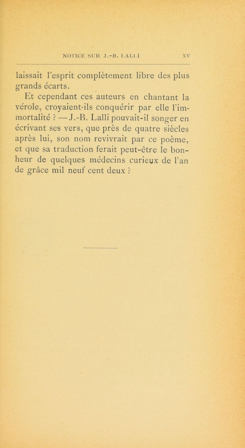 laissait Pesprit complètement libre des plus grands écarts. Et cependant ces auteurs en chantant la vérde, croyaient-ils conquérir par elle Pim- mortalité ? —J.-B. Lalli pouvait-il songer en écrivant ses vers, que près de quatre siècles après lui, son noni revivrait par ce poème, et que sa traduction ferait peut-ètre le bon- heur de quelques médecins curieux de Pan de gràce mil neuf cent deux ?