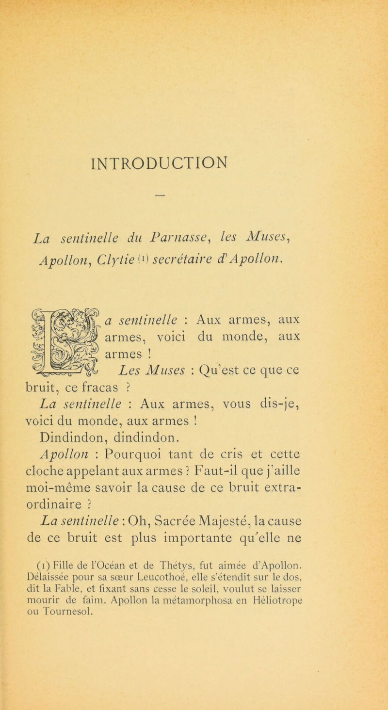 INTRODUCTION La sentinelle du Pannasse, les Muses, Apollon, ClytieP) secrétaire d Apollon. # sentinelle : Aux armes, aux armes, voici du monde, aux armes ! Les Muses : Qu'est ce que ce bruit, ce fracas ? La sentinelle : Aux armes, vous dis-je, voici du monde, aux armes ! Dindindon, dindindon. Apollon : Pourquoi tant de cris et cette cloche appelant aux armes ? Faut-il que j’aille moi-mème savoir la cause de ce bruit extra- ordinaire ? La sentinelle : Oh, Sacrée Majesté, la cause de ce bruit est plus importante qu'elle ne (i) Fille de l’Océan et de Thétys, fut aimée d’Apollon. Délaissée pour sa soeur Leucothoé, elle s’étendit sur le dos, dit la Fable, et fixant sans cesse le soleil, voulut se laisser mourir de faim. Apollon la métamorphosa cn Héliotrope ou Tournesol.