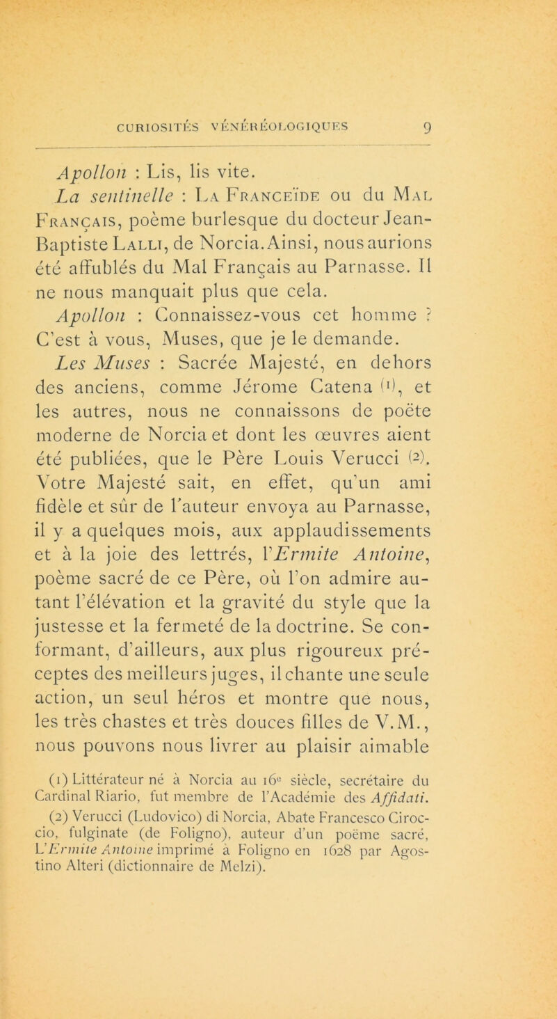 Apollon : Lis, lis vite. La sentinelle : La Franceide ou du Mae Francais, poème burlesque du docteur Jean- Baptiste Falli, de Norcia. Ainsi, nousaurions été affublés du Mal Francais au Parnasse. Il ne nous manquait plus que cela. Apollon : Connaissez-vous cet homme ? C’est à vous, Muses, que je le demande. Les Muses : Sacrée Majesté, en dehors des anciens, conime Jérome Catena (0, et les autres, nous ne connaissons de poète moderne de Norcia et clont les oeuvres aient été publiées, que le Pére Louis Verucci (2). Votre Majesté sait, en effet, qu’un ami fidèle et sur de l'auteur envoya au Parnasse, il y a quelques mois, aux applaudìssements et à la joie des lettrés, VEnnite Antoine, poème sacré de ce Pére, où Fon admire au- tant l'élévation et la gravite du style que la justesse et la fermeté de la doctrine. Se con- formant, d’ailleurs, aux plus rigoureux pré- ceptes des meilleurs juges, ilchante une seule action, un seul héros et montre que nous, les très chastes et très douces filles de V.M., nous pouvons nous livrer au plaisir aimable (1) Littérateur né à Norcia au i6° siècle, secrétaire du Cardinal Riario, fut membre de l’Acadéinie des A ffidati. (2) Verucci (Ludovico) di Norcia, Abate Francesco Croc- cio, fulginate (de Foligno), auteur d’un poème sacré, L’E rinite Antonie imprimé à Foligno en 1628 par Agos- tino Alteri (dictionnaire de Melzi).