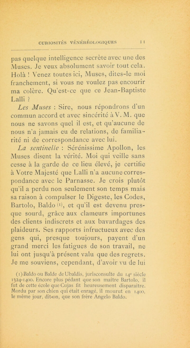 pas quelque intelligence secrète avec une des Muses. Je veux absolument savoir tout cela. Holà ! Venez toutes ici, Muses, clites-le moi franchement, si vous ne voulez pas encourir ma colere. Qu’est-ce que ce Jean-Baptiste Lalli ? Les Muses : Sire, nous répondrons d’un commun accord et avec sincérité à V. M. que nous ne savons quel il est, et qu’aucune de nous n’a jamais eu de relations, de familia- rité ni de correspondance avec lui. La sentinelle : Sérénissime Apollon, les Muses disent la vérité. Moi qui veille sans cesse à la garde de ce lieu élevé, je certifìe à Votre Majesté que Lalli n’a aucune corres- pondance avec le Parnasse. Je crois plutót qu’il a perdu non seulement son temps mais sa raison à compulser le Digeste, les Codes, Bartolo, Baldo (0, et qu’il est devenu pres- que sourd, gràce aux clameurs importunes des clients indiscrets et aux bavardages des plaideurs. Ses rapports infructueux avec des gens qui, presque toujours, payent d’un grand merci les fatigues de son travail, ne lui ont jusqu’à présent valu que des regrets. Je me souviens, cependant, d’avoir vu de lui (i)Baldo ou Balde deUbaldis, jurisconsulte du 14° siècle 1324-1400. Encore plus pédant que son maitre Bartolo, il fut de cette école que Cujas fit heureusement disparaitre. Mordu par son chien qui était enragé, il mourut en 1400, le mème jour, ditron, que son frère Angelo Baldo.