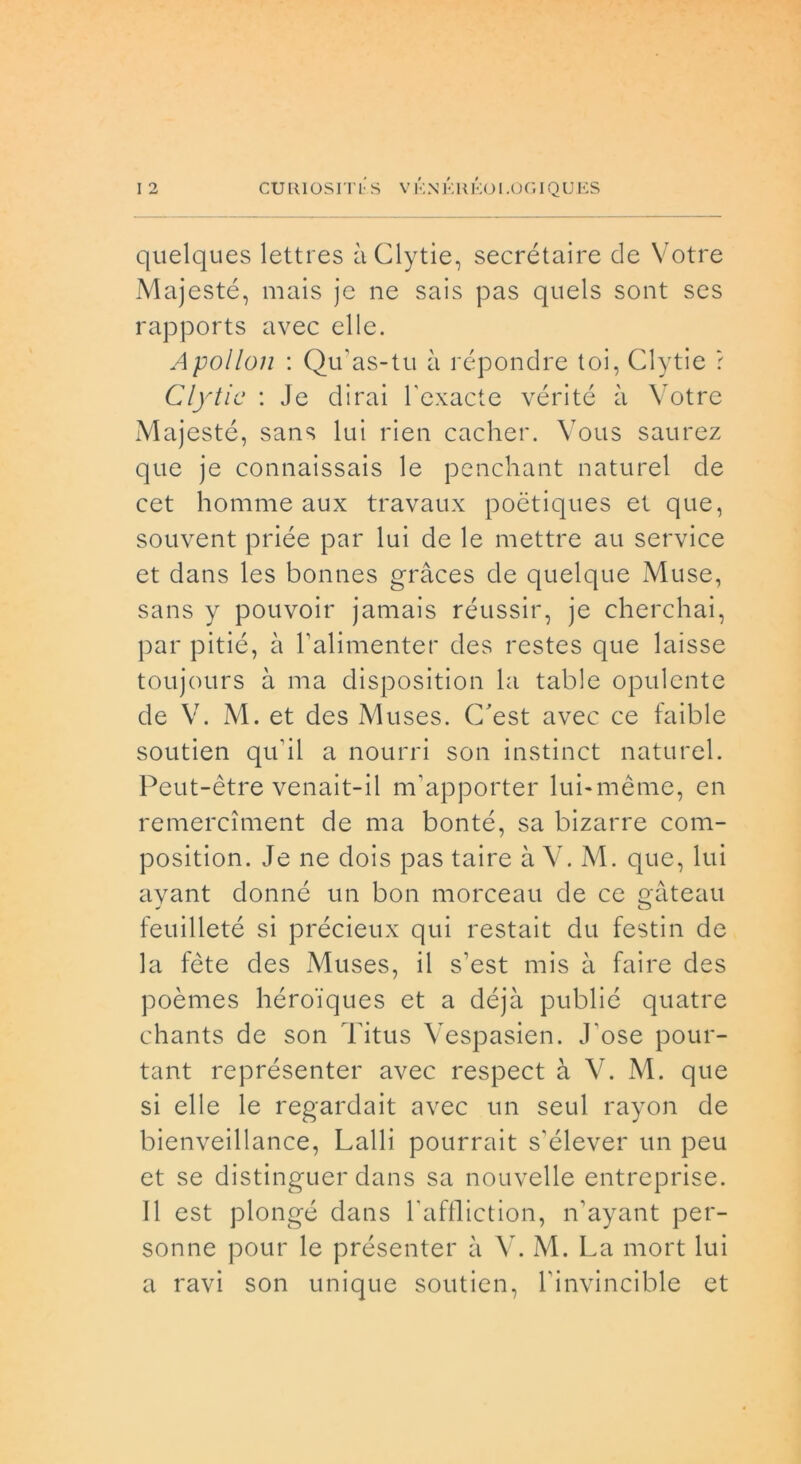 quelques lettres àClytie, secrétaire de Votre Majesté, mais je ne sais pas quels sont ses rapports avec elle. Apollon : Qiras-tu à répondre toi, Clytie ? Clytic : Je dirai l'exacte vérité à Votre Majesté, sans lui rien cacher. Vous saurez que je connaissais le penchant naturel de cet homme aux travaux poétiques et que, souvent priée par lui de le mettre au Service et dans les bonnes gràces de quelque Muse, sans y pouvoir jamais réussir, je cherchai, par pitié, à Lalimenter des restes que laisse toujours à ma disposition la table opulente de V. M. et des Muses. C'est avec ce faible soutien qu'il a nourri son instinct naturel. Peut-ètre venait-il m'apporter lui-mème, en remerciment de ma bonté, sa bizarre com- position. Je ne dois pas taire à V. M. que, lui avant donné un bon morceau de ce gàteau feuilleté si précieux qui restait du festin de la féte des Muses, il s’est mis à faire des poèmes héro'iques et a déjà publié quatre chants de son Titus Vespasien. J ose pour- tant représenter avec respect à V. M. que si elle le regardait avec un seul rayon de bienveillance, Lalli pourrait s’élever un peu et se distinguer dans sa nouvelle entreprise. Il est plongé dans baffliction, iVayant per- sonne pour le présenter à V. M. La mort lui a ravi son unique soutien, binvincible et