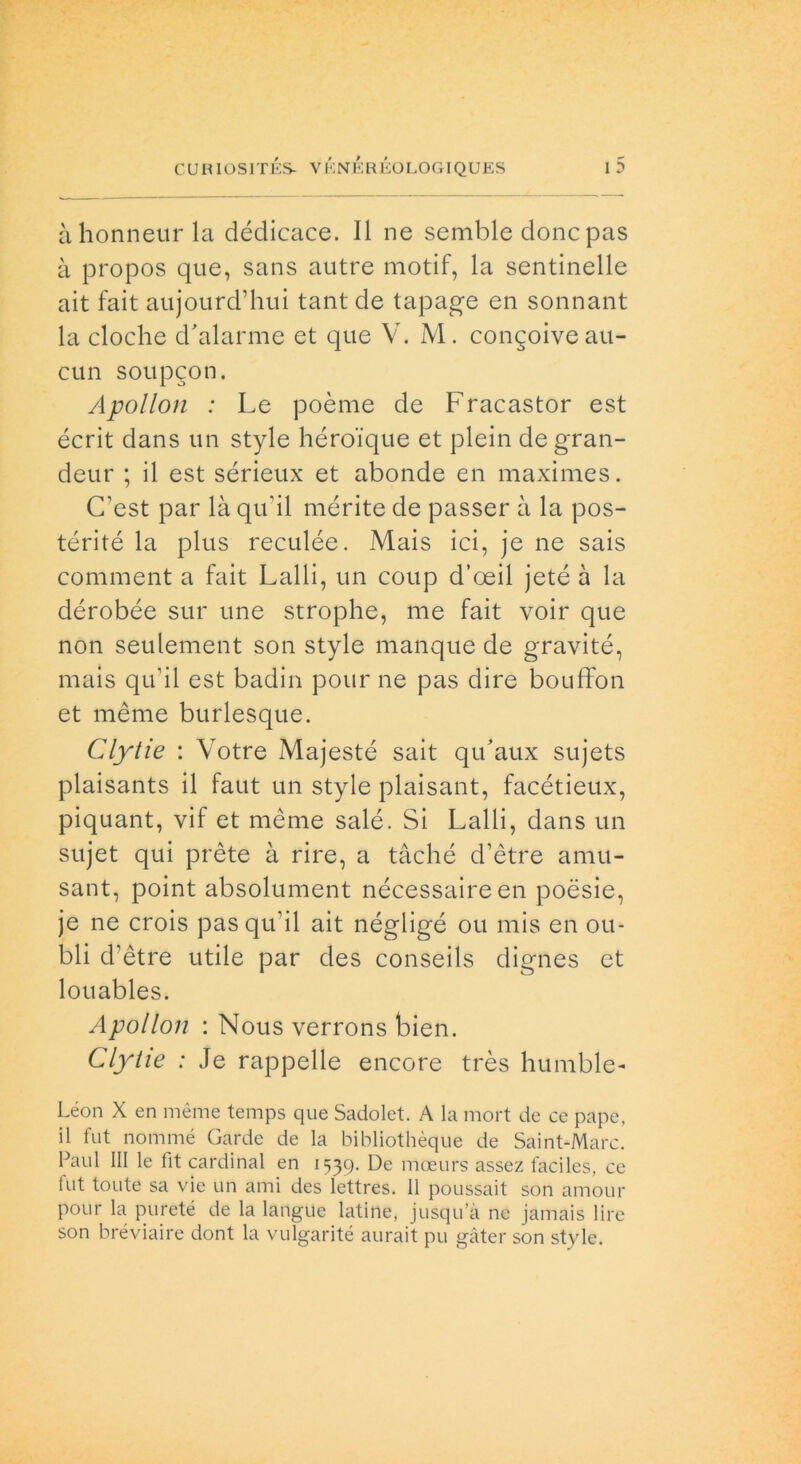 àhonneurla dédicace. Il ne semble donc pas à propos que, sans autre motif, la sentinelle ait fait aujourd’hui tant de tapage en sonnant la cloche d'alarme et que V. M. congoiveau- cun soupgon. Apollon : Le poème de Fracastor est écrit dans un style héro'ique et plein degran- deur ; il est sérieux et abonde en maximes. (Test par là qu'il mérite de passer à la pos- térité la plus reculée. Mais ici, je ne sais comment a fait Lalli, un coup d’oeil jeté à la dérobée sur une strophe, me fait voir que non seulement son style manque de gravité, mais qu’il est badili pour ne pas dire bouffon et mème burlesque. Clytie : Votre Majesté sait qu’aux sujets plaisants il faut un style plaisant, facétieux, piquant, vif et mème salé. Si Lalli, dans un sujet qui prète à rire, a tàché d’ètre amu- sant, point absolument nécessaire en poesie, je ne crois pas qu’il ait négligé ou mis en ou- bli d’ètre utile par des conseils dignes et louables. Apollon : Nous verrons bien. Clytie : Je rappelle encore très humble- Léon X en mème temps que Sadolet. A la mort de ce pape, il fut nommé Carde de la bibliothèque de Saint-Marc. Paul III le fit Cardinal en 1539. De moeurs assez ladies, ce fut tonte sa vie un ami des lettres. Il poussait son amour pour la pureté de la langue latine, jusqu’à ne jamais lire son bréviaire dont la vulgarité aurait pu gàter son style.