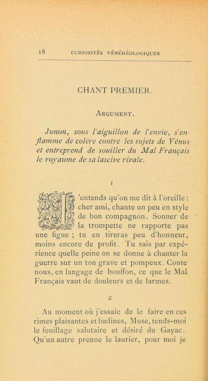 CHANT PREMIER. Argument. Junon, sous raiguillon de l'envie, Te//- flamme de colere contre les sujets de Vénus et entreprend de souiller du Mal Francais le royaume de sa lascive rivale. i Tntends qu’on me dit à l'oreille : cher ami, chante un peu en style de bon compagnon. Sonner de la trompette ne rapporte pas une fìgue ; tu en tireras peu d'honneur, moins encore de profit. Tu sais par expé- rience quelle peine on se donne li chanter la guerre sur un ton grave et pompeux. Conte nous, en langage de bouffon, ce que le Mal Frangais vaut de douleurs et de larmes. 2 Au moment où j’essaie de le faire en ces riines plaisantes et badines, Muse, tends-moi le feuillage salutaire et désiré du Gayac. Qu'un autre prenne le laurier, pour moi je