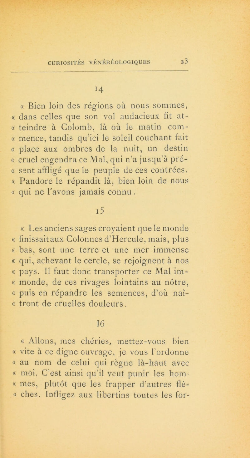 H « Bien loin des régions où nous sommes, « dans celles que son voi audacieux fit at- te teindre à Colomb, là où le matin com- « mence, tandis qu'ici le soleil couchant fait « place aux ombres de la nuit, un destili « cruel engendra ce Mal, qui n’a jusqu’à prè- te sent affligé que le peuple de ces contrées. et Pandore le répandit là, bien loin de nous et qui ne favons jamais connu. et Les anciens sages croyaient que le monde « finissaitaux Colonnes d’Hercule, mais, plus et bas, sont une terre et une mer immense et qui, achevant le cercle, se rejoignent à nos tt pays. Il faut donc transporter ce Mal im- tt monde, de ces rivages lointains au nótre, et puis en répandre les semences, d’où nai- tt tront de cruelles douleurs. 16 tt Allons, mes chéries, mettez-vous bien tt vite à ce digne ouvrage, je vous fordonne tt au noni de celui qui rógne là-haut avec tt moi. C’est ainsi quii vcut punir les hom- « mes, plutót que les frapper d’autres flè- « clies. Intligez aux libertins toutes les for-