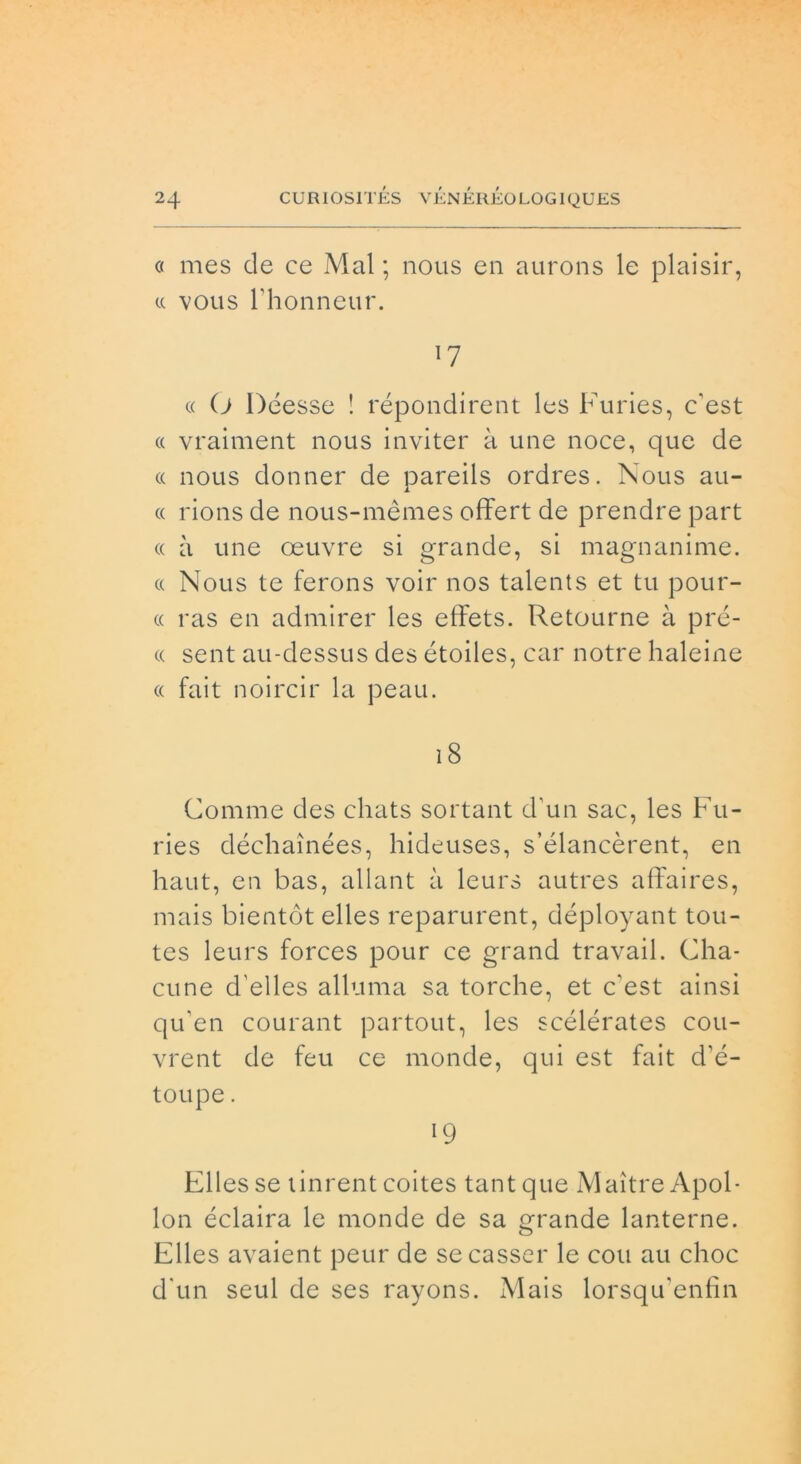 « mes de ce Mal ; nous en aurons le plaisir, « vous rhonneur. *7 ce O Déesse ! répondirent les Furies, c’est « vraiment nous inviter à une noce, que de « nous donner de pareils ordres. Nous au- cc rions de nous-mèmes offert de prendre part « à une oeuvre si grande, si magnanime. « Nous te ferons voir nos talents et tu pour- cc ras en admirer les effets. Retourne à prè- te sent au-dessus des étoiles, car notre haleine ee fait noircir la peau. 18 Gomme des chats sortant d’un sac, les Fu- ries déchaìnées, hideuses, s’élancèrent, en haut, en bas, allant à leurs autres affaires, mais bientót elles reparurent, déployant tou- tes leurs forces pour ce grand travail. Glia- cune d'elles alluma sa torcile, et c'est ainsi qu'en courant partout, les scélérates cou- vrent de feu ce monde, qui est fait d’é- toupe. 19 Elles se tinrent coites tantque Maitre Apol- lon éclaira le monde de sa grande lanterne. Elles avaient peur de secasser le coti au choc dun seul de ses rayons. Mais lorsqu'enfin