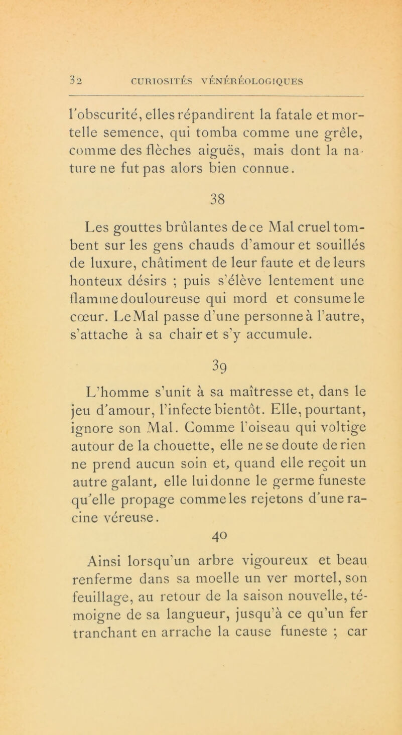 robscurité, ellesrépandirent la fatale et mor- telle semence, qui tomba comme une grèle, cornine des flèches aiguès, mais dont la na- ture ne fut pas alors bien connue. 38 Les gouttes brùlantes de ce Mal cruel torri- bent sur les gens chauds d’amouret souillés de luxure, chàtiment de leur faute et deleurs honteux désirs ; puis s’élève lentement une fiamme douloureuse qui mord et consume le coeur. Le Mal passe d'une personneà bautre, s’attache à sa chairets’y accumule. 3q L’homme s’unit à sa maitresse et, dans le jeu d'amour, l’infecte bientòt. Elle, pourtant, ignore son Mal. Comme boiseau qui voltige autour de la chouette, elle ne se doute derien ne prend aucun soin et, quand elle regoit un autre galante elle lui donne le germe funeste qu'elle propage comme les rejetons d’une Ta- cine véreuse. 40 Ainsi lorsqu'un arbre vigoureux et beau renferme dans sa moelle un ver mortel, son feuillage, au retour de la saison nouvelle, té- moigne de sa langueur, jusqu’à ce qu’un fer tranchant en arrache la cause funeste ; car