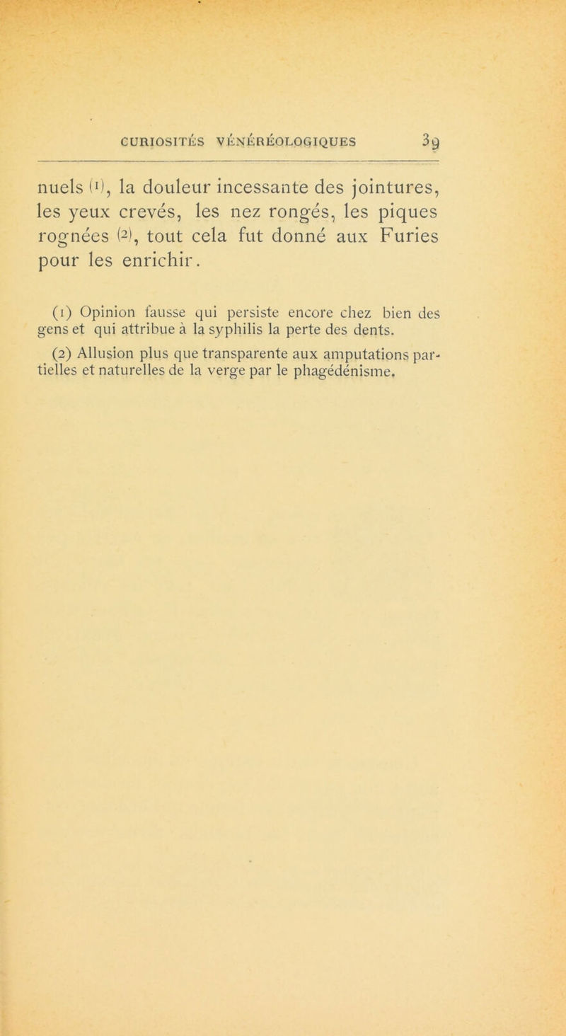 nuels (0, la douleur incessante des jointures, les yeux crevés, les nez rongés, les piques rognées (1 2), tout cela fut donné aux Furies pour les enrichir. (1) Opinion fausse qui persiste encore chez bien des gens et qui attribueà lasyphilis la perte des dents. (2) Allusion plus que transparente aux amputations par- tielles et naturelles de la verge par le phagédénisme.