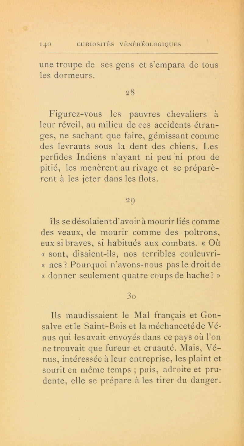 line troupe de ses gens et s'empara de tous les dormeurs. Figurez-vous les pauvres chevaliers à leur réveil, au milieu de ces accidents étran- ges, ne sachant que taire, gémissant cornine des levrauts sous la dent des chiens. Les perfìdes Indiens n’ayant ni peu ni prou de pitié, les menèrent au rivage et se préparè- rent à les jeter dans les flots. 29 Ils se désolaientd'avoir à mourir liés comme des veaux, de mourir comme des poltrons, eux sibraves, si habitués aux combats. cc Où a sont, disaient-ils, nos terribles couleuvri- a nes ? Pourquoi n’avons-nous pas le droitde « donner seulement quatre coupsde hache? » 30 Ils maudissaient le Mal frangais et Goti- salve et le Saint-Bois et la méchancetéde Vé- nus qui lesavait envoyés dans ce pays où Fon netrouvait que fureur et cruauté. Mais, Vé- nus, intéressée à leur entreprise, les plaint et souriten mème temps ; puis, adroite et pru- dente, elle se prépare à les tirer du clanger.