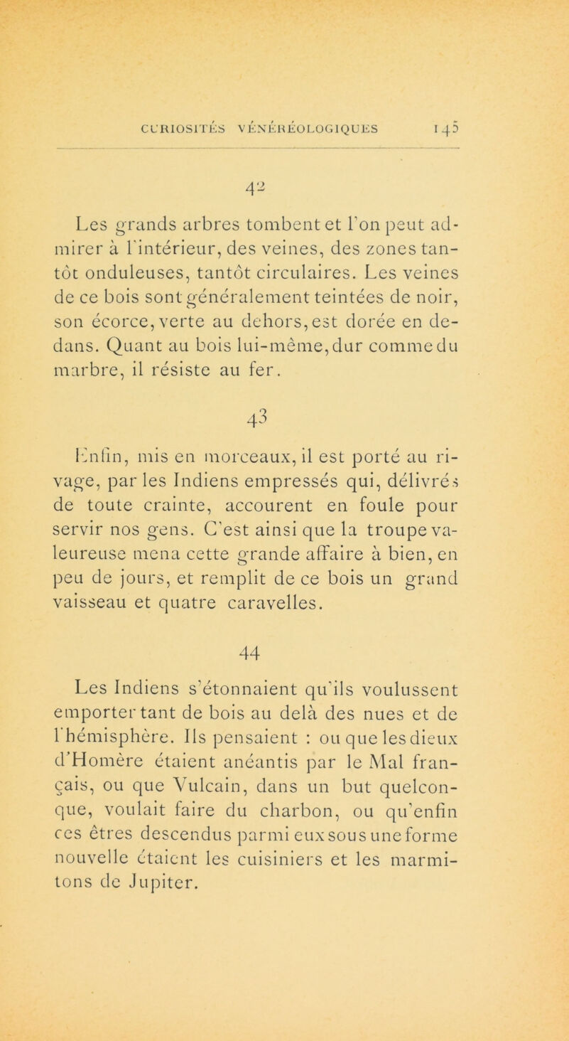 42 Les grands arbres tombentet Fon psut ad* mirer à l intérieur, des veines, des zones tan- tòt onduleuses, tantót circulaires. Les veines de ce bois sont généralement teintées de noir, son écorce, verte au dehors,est dorée en cle- dans. Quant au bois lui-mèuie,dur commedu marbré, il résiste au fer. Lnfin, mis en morceaux, il est porté au ri- vale, par les Indiens empressés qui, délivrés de toute crainte, accourent en foule pour servir nos gens. C'est ainsi que la troupe va- leureuse mena cette grande affaire à bien, en peu de jours, et remplit de ce bois un grand vaisseau et quatre caravelles. 44 Les Incliens s'étonnaient qu'ils voulussent emportertant de bois au delà des nues et de 1 hémisphère. Ils pensaient : ou que lesdieux d’Homère étaient anéantis par le Mal fran- cais, ou que Vulcain, dans un but quelcon- que, voulait faire du charbon, ou qifenfin ces étres descendus panni euxsous uneforme nouvelle étaient les cuisiniers et les marmi- tons de Jupiter.