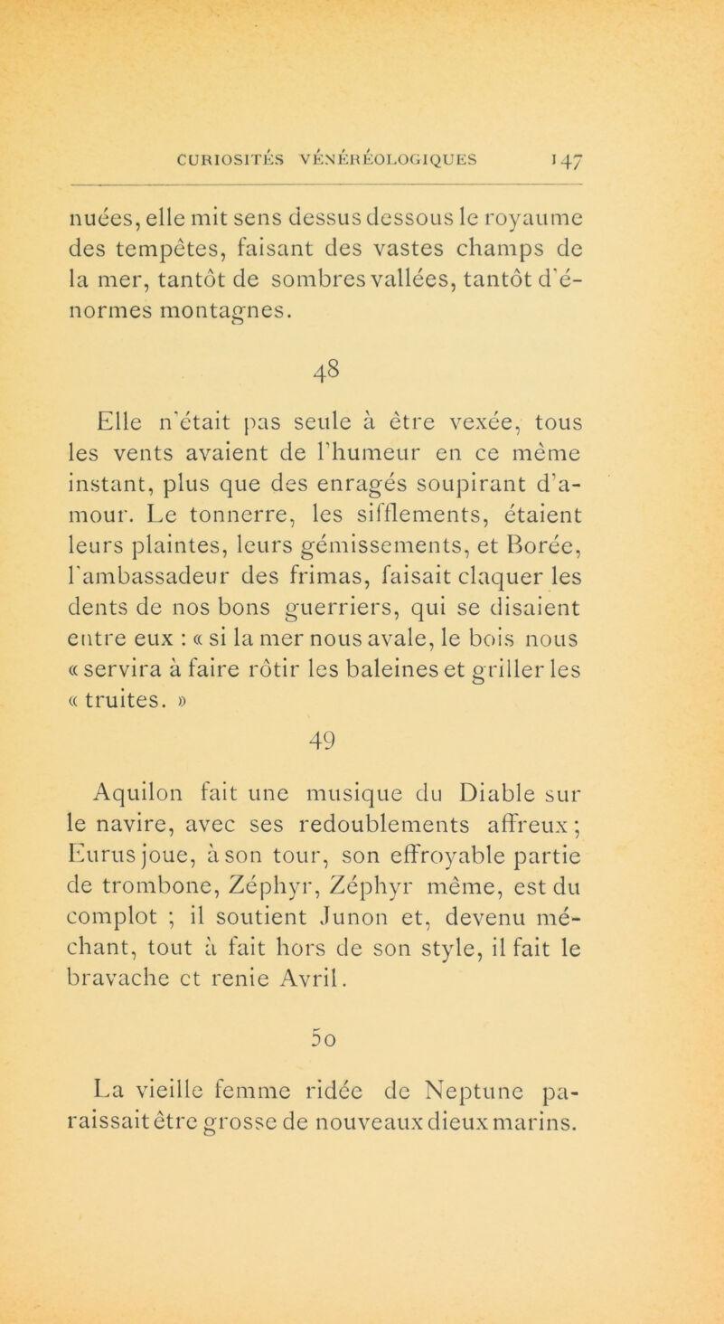 nuées, elle mit sens dessus dessous le royaume des tempètes, faisant des vastes champs de la mer, tantòt de sombres vallées, tantót d'é- normes montagnes. 48 Elle n'était pas seule à ètre vexée, tous les vents avaient de l’humeur en ce mème instant, plus que des enragés soupirant d'a- mour. Le tonnerre, les sifflements, étaient leurs plaintes, leurs gémissements, et Borée, hambassadeur des frimas, faisait claquer les dents de nos bons guerriers, qui se disaient entre eux : <c si la mer nous avale, le bois nous « servirà à faire rótir les baleines et griller les « truites. » 49 Aquilon fait une musique du Diable sul- le navire, avec ses redoublements affreux ; Eurusjoue, àson tour, son effroyable partie de trombone, Zéphyr, Zéphyr mème, est du complot ; il soutient Junon et, devenu mé- chant, tout à fait hors de son style, il fait le bravache et renie Avril. DO La vieille femme ridde de Neptune pa- raissaitètre grosse de nouveauxdieuxmarins.