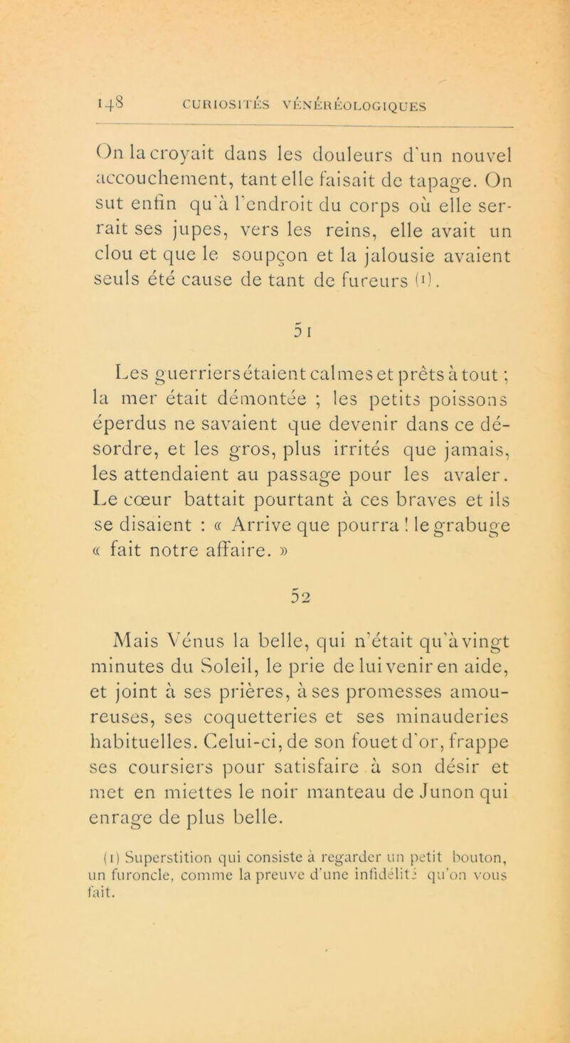 On la croyait dans les douleurs d'un nouvel accouchement, tantelle faisait de tapage. On sut entin qu à 1 endroit du corps où elle ser- rait ses jupes, vers les reins, elle avait un clou et que le soupcon et la jalousie avaient seuls été cause de tant de fureurs (0. 5 i Les guerriersétaientcalmes et prèts atout ; la mer était démontée ; les petits poissons éperdus ne savaient que devenir dans ce dé- sordre, et les gros, plus irrités que jamais, les attendaient au passage pour les avaler. Le coeur battait pourtant à ces braves et ils se disaient : « Arrive que pourra ! legrabuge a fait notre affaire. » 52 Mais Vénus la belle, qui n’était qu’àvingt minutes du Soleil, le prie de lui venir en aide, et joint à ses prières, a ses promesses amou- reuses, ses coquetteries et ses minauderies habituelles. Celui-ci.de son fouetd'or, frappe ses coursiers pour satisfaire à son désir et met en miettes le noir manteau de Junon qui enrage de plus belle. ( i) Superstition qui consiste à regardcr un petit bouton, un furoncle, cornine la preuve d’une infìdéliti qu’on vous fait.