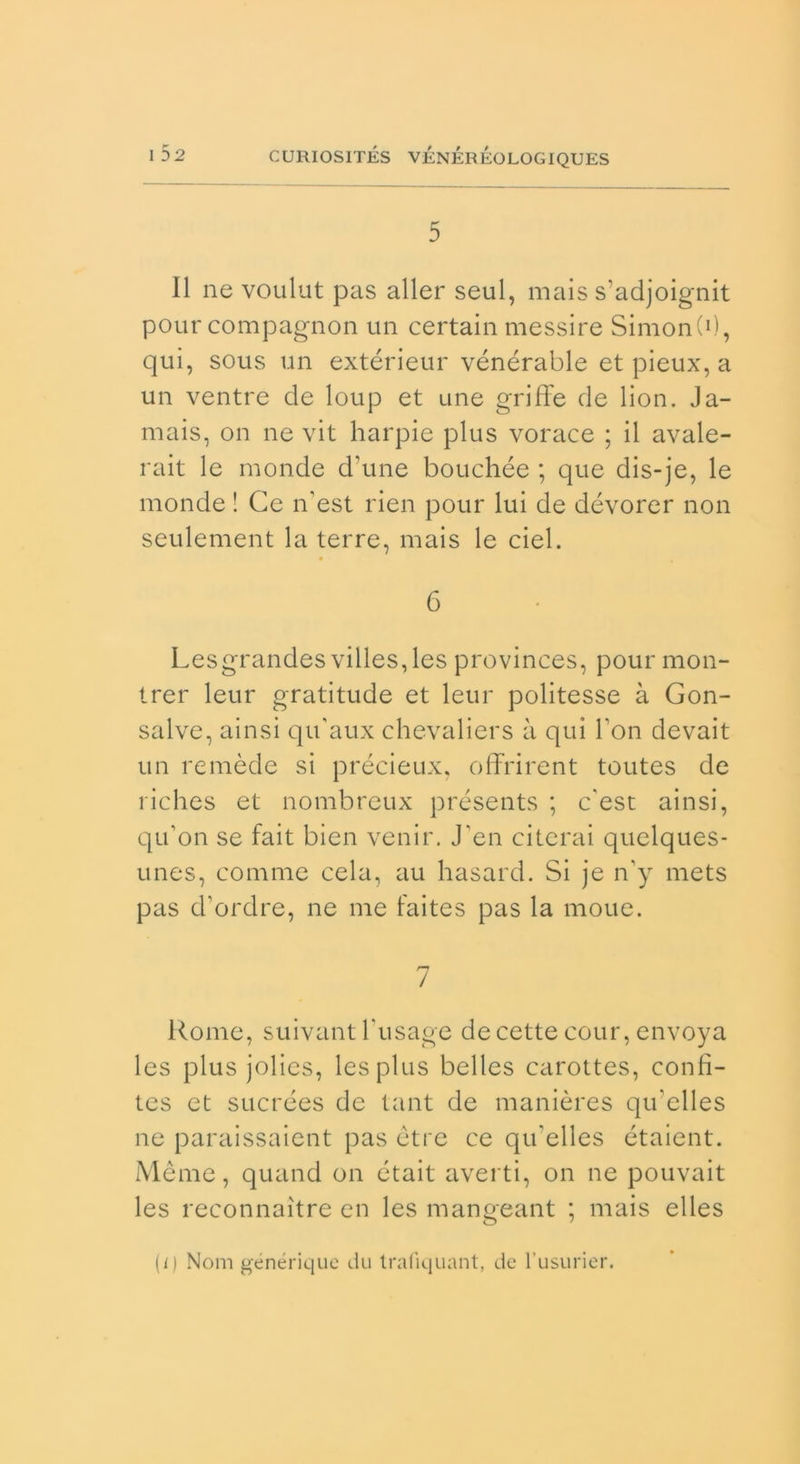 5 Il ne voulut pas aller seul, mais s’adjoignit pour compagnon un certain messire SimonC1), qui, sous un extérieur vénérable et pieux, a un ventre de loup et une griffe de lion. Ja- mais, on ne vit harpie plus vorace ; il avale- rait le monde d'une bouchée ; que dis-je, le monde ! Ce n’est rien pour lui de dévorer non seulement la terre, mais le ciel. 6 Lesgrandes villes,les provinces, pour mon- trer leur gratitude et leur politesse à Gon- salve, ainsi qu’aux chevaliers à qui Fon devait un re mède si précieux, offrirent toutes de riches et nombreux présents ; c'est ainsi, qu’on se fait bien venir. J'en citerai quclques- unes, cornine cela, au hasard. Si je n'y mets pas d’ordre, ne me faites pas la moue. 7 Rome, suivant Tusage decette cour, envoya les plus jolies, lesplus belles carottes, confì- tes et sucrées de tant de manières qrbelles ne paraissaient pas otre ce qu'elles étaient. Mème, quand on était averti, on ne pouvait les reconnaìtre en les mangeant ; mais elles (i) Noni générique du trafiquant, de l’usurier.