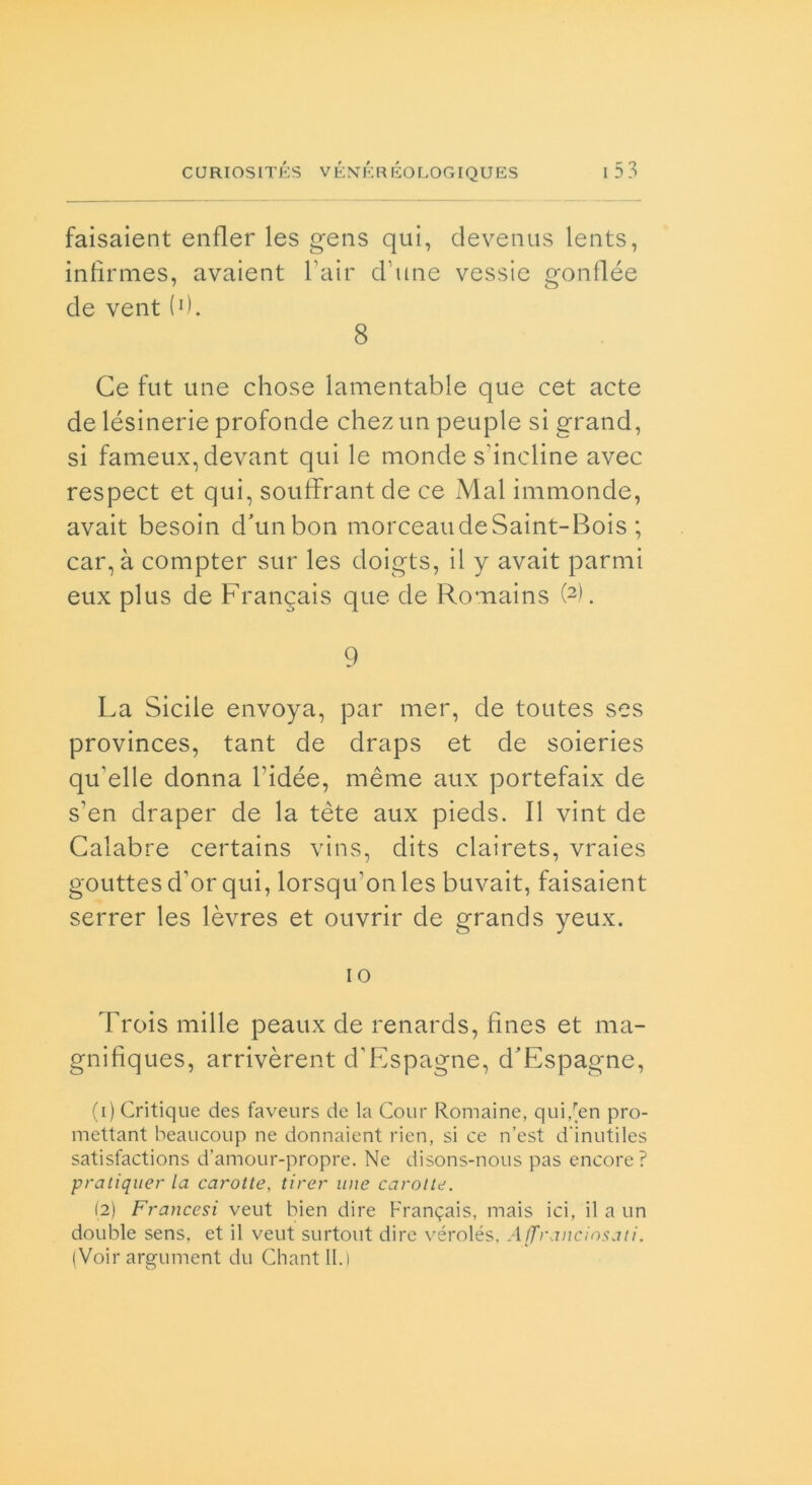 faisaient enfler les gens qui, devenus lents, infirmes, avaient Fair d une vessie gonflée de vent(0. 8 Ce fut une chose lamentable que cet acte de lésinerie profonde chez un peuple si grand, si fameuxqdevant qui le monde scindine avec respect et qui, souffrant de ce Mal immonde, avait besoin d'unbon morceaudeSaint-Bois ; car, à compter sur les doigts, il y avait parmi eux plus de Francais que de Romains (2). 9 La Siede envoya, par mer, de toutes ses provinces, tant de draps et de soieries qu'elle donna bidée, mème aux portefaix de s’en draper de la tète aux pieds. Il vint de Calabre certains vins, dits clairets, vraies gouttes d’or qui, lorsqu’onles buvait, faisaient serrer les lèvres et ouvrir de grands yeux. 10 Trois mille peaux de renards, fìnes et ma- gnifìques, arrivèrent d’Espagne, d'Espagne, (1) Critique des faveurs de la Cour Romaine, qui,[eri pro- mettant beaucoup ne donnaient rien, si ce n’est d’inutiles satisfactions d’amour-propre. Ne disons-nous pas encore? pratiquer la carotte, tirer ime carolle. (2) Francesi veut bien dire Francais, mais ici, il a un doublé sens, et il veut surtout dire vérolés, Affranciosati. (Voir argument du Chantll.)