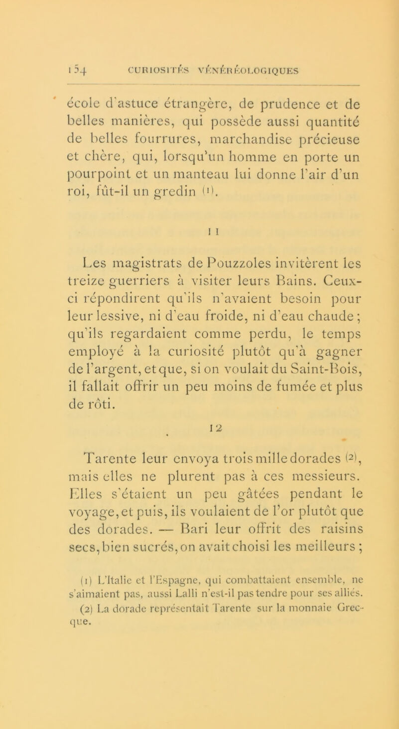 écolc d'astuce étrangèrc, de prudence et de belles manières, qui possède aussi quantité de belles fourrures, marchandise précieuse et chéte, qui, lorsqu’un ho mine en porte un pourpoint et un manteau lui donne Pair d’un roi, fut-il un gredin (d. i i Les magistrats de Pouzzoles invitèrent Ics treize guerriers à visiter leurs Bains. Ceux- ci répondirent qu’ils n'avaient besoin pour leurlessive, ni d’eau froide, ni d'eau chaude; qu’ils regardaient comme perdu, le temps employé à la curiosité plutót qu'à gagner de l’argent, etque, si on voulait du Saint-Bois, il fallait offrir un peu moins de fumèe et plus de roti. 1 2 Tarente leur envoya troismilledorades (1 2), mais elles ne plurent pas à ces messieurs. Elles s’étaient un peu gàtées pendant le voyage,et puis, ils voulaient de l’or plutót que des dorades. — Bari leur offrit des raisins secs,bien sucrés,on avaitchoisi les meilleurs ; (1) L’Italie et l’Espagne, qui combattaient ensemble, ne s’aimaient pas, aussi Lalli n’est-il pastendre pour sesailiés. (2) La dorade représentait Tarente sur la monnaie Grec- que.