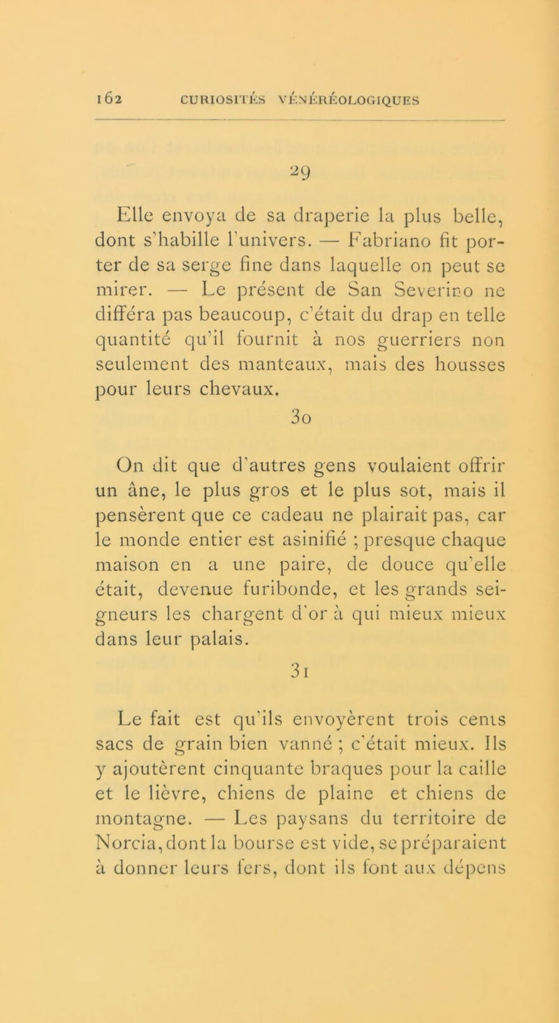 Elle envoya de sa draperie la plus belle, dont s’habille bunivers. — Fabriano fit por- ter de sa serge fine dans laquelle on peut se mirer. — Le présent de San Severino ne différa pas beaucoup, c’était du drap en tede quantité qu’il fournit à nos guerriers non seulement des manteaux, mais des housses pour leurs chevaux. 30 On dit que d’autres gens voulaient offrir un àne, le plus gros et le plus sot, mais il pensèrent que ce cadeau ne plairait pas, car le monde entier est asinifié ; presque chaque maison en a une paire, de douce qffelle était, devenue furibonde, et les grands sei- gneurs les chargent d'or à qui mieux mieux dans leur palais. 31 Le fait est qu'ils envoyèrent trois cents sacs de grain bien vanne ; c'était mieux. Ils y ajoutòrent cinquante braques pour la caille et le lièvre, cbiens de piaine et chiens de montagne. — Les paysans du territoire de Norcia, dont la bourse est vide, se préparaient à donner leurs fers, dont ils lont aux dépens