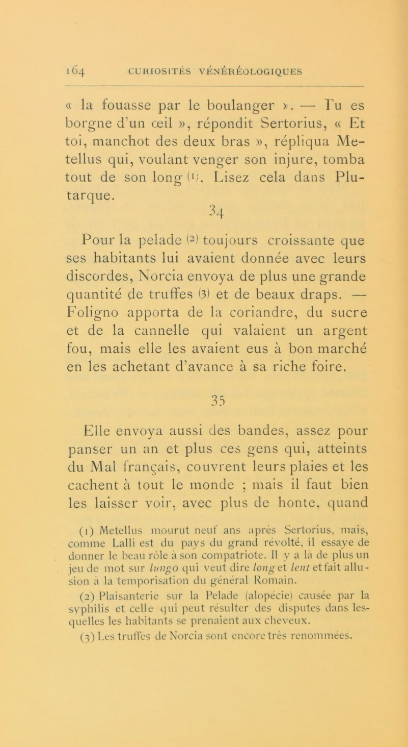 « la fouasse par le boulanger ». — l'u es borgne d’un oeil », répondit Sertorius, « Et toi, manchot des deux bras », répliqua Me- tellus qui, voulant venger son injure, tomba tout de son long i1;. Lisez cela dans Plu- tarque. 34 Pour la pelade (2) toujours croissante que ses habitants lui avaient donnée avec leurs discordes, Norcia envoya de plus une grande quantité de truffes (3) et de beaux draps. — Foligno apporta de la coriandre, du sucre et de la cannelle qui valaient un argent fou, mais elle les avaient eus à bon marché en les achetant d’avance à sa riche foire. 35 Elle envoya aussi des bandes, assez pour panser un an et plus ces gens qui, atteints du Mal franqais, couvrent leurs plaies et les cachent à tout le monde ; mais il faut bien les laisser voir, avec plus de honte, quand (1) Metellus mourut neuf ans après Sertorius, mais, cornine Lai 1 i est du pays du grand révolté, il essaye de donnei* le beau ròle à son compatriote. Il y a la de plus un jeu de mot sur lungo qui veut dire long e t leni ettait allu- sion a la temporisation du generai Romain. (2) Plaisanterie sur la Pelade (alopecie) causée par la syphilis et celle qui peut résulter des disputes dans les- quelles les habitants se prenaient aux cheveux. (3) Les truflcs de Norcia sont cncoretrès renommées.