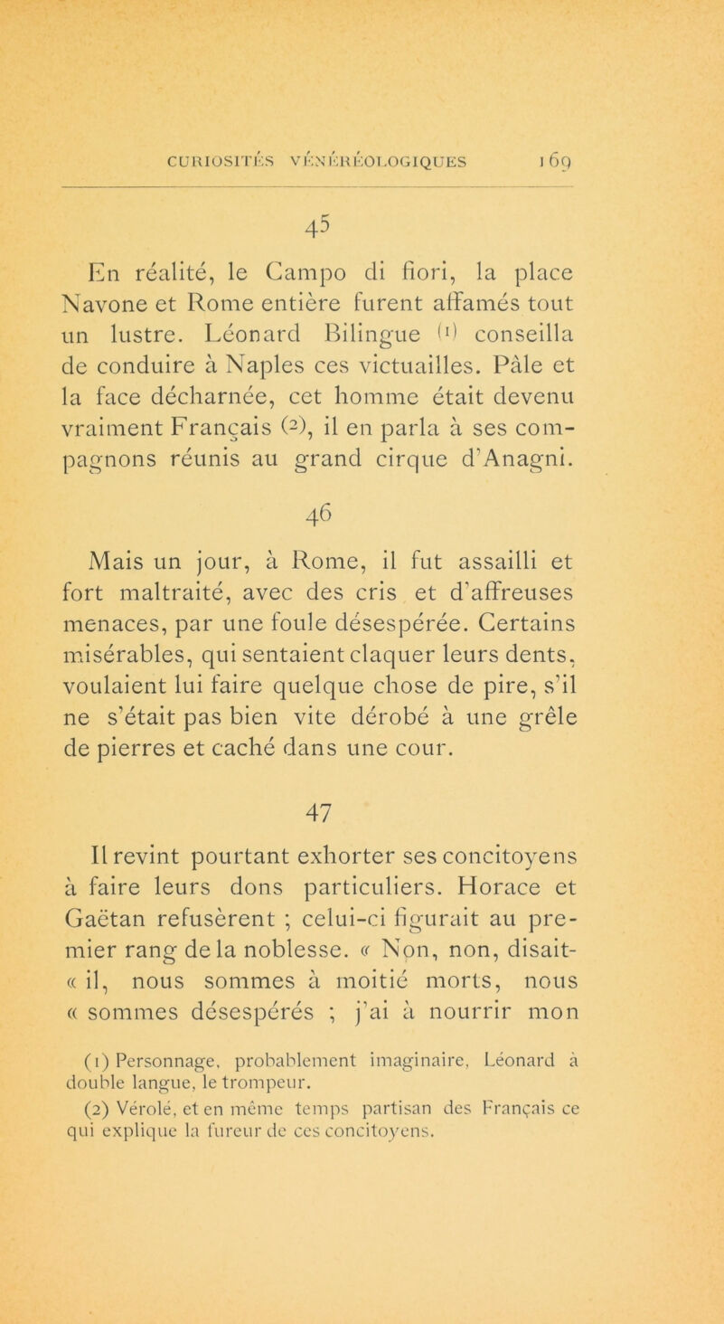 45 En réalité, le Campo di fiori, la place Navone et Rome entière furent affamés tout un lustre. Léonard Bilingue (fi conseilla de conduire à Naples ces victuailles. Pale et la face décharnée, cet homme était devenu vraiment Francais (1 2), il en parla à ses coni- pagnons réunis au grand cirque d'Anagni. 46 Mais un jour, à Rome, il fut assalili et fort maltraité, avec des cris et d'affreuses menaces, par ime foule désespérée. Certains misérables, qui sentaient claquer leurs dents, voulaient lui faire quelque chose de pire, s'il ne s’était pas bien vite dérobé à une grèle de pierres et caché dans une cour. 47 Ilrevint pourtant exhorter ses concitoyens à faire leurs dons particuliers. Horace et Gaètan refusèrent ; celui-ci figurait au pre- mier rang de la noblesse. « Non, non, disait- « il, nous sommes à moitié morts, nous « sommes désespérés ; fai à nourrir mon (1) Personnage, probablement imaginaire, Léonard à doublé langue, letrompeur. (2) Vérolé, et en mème temps partisan des Francis ce qui explique la fureurde ces concitoyens.