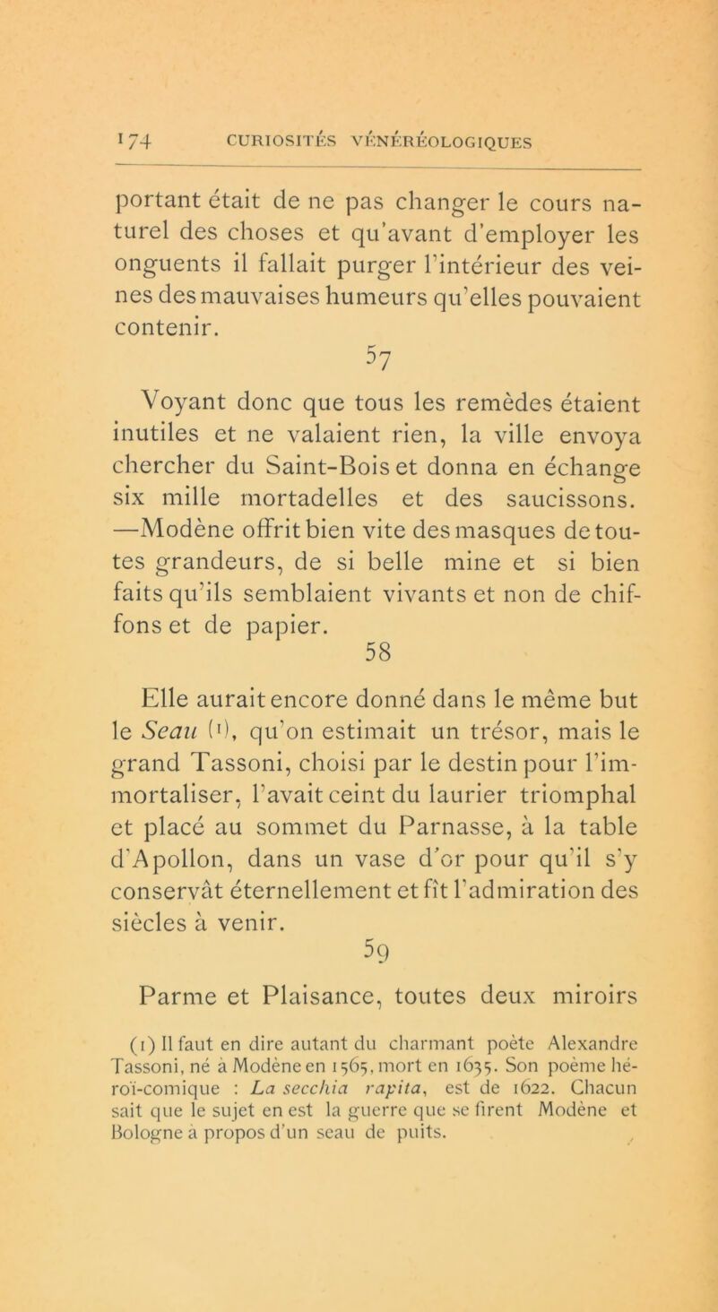 portant était de ne pas changer le cours na- turel des choses et qu’avant d’employer les onguents il fallait purger l’intérieur des vei- nes desmauvaises humeurs qu’elles pouvaient contenir. 57 Voyant donc que tous les remòdes étaient inutiles et ne valaient rien, la ville envoya chercher du Saint-Boiset donna en échano-e o six mille mortadelles et des saucissons. —Modène offritbien vite desmasques detou- tes grandeurs, de si belle mine et si bien faitsqu’ils semblaient vivants et non de chif- fons et de papier. 58 Elle auraitencore donné dans le mème but le Seau (0, qu’on estimait un trésor, mais le grand Tassoni, choisi par le destin pour l’im- mortaliser, Tavait ceint du laurier triomphal et piace au sommet du Parnasse, à la table d'Apollon, dans un vase d’or pour qu'il s'y conservàt éternellement etfit l’admiration des siòcles à venir. 5q Parme et Plaisance, toutes deux miroirs (i) Il faut en dire autant du charmant poète Alexandre Tassoni, né à Modène en i^.mort en 1635. Son poème hé- roi-comique : La secchia rapita, est de 1Ó22. Chacun sait que le sujet en est la guerre que se fìrent Modène et Bologne a propos d’un seau de puits.