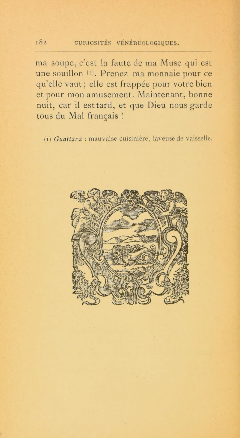 ma soupe, c’est la faute de ma Muse qui est une souillon (0. Prenez ma monnaie pour ce qu'elle vaut; elle est frappée pour votrebien et pour mon amusement. Maintenant, bonne nuit, car il esttard, et que Dieu nous garde tous du Mal frangais ! (i) Guattara : mauvaise cuisinière, laveuse de vaisselle. /