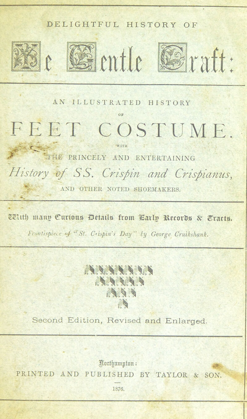 DELIGHTFUL HISTORY OF AN ILLUSTRATED HISTORY OP FEET COSTUME. j4>: ” WITH ^ HUE PRINCELY AND ENTERTAINING History op SS. Crispin and Crispianns, AND OTHER NOTED SHOEMAKERS. KUtij many Curious Details from iSarly ftetor&s & tracts. Frontispiece <>j St. Crispin’s Day  ly George Cruikshank. me. Second Edition, Revised and Enlarged. $lorifmmplon:: PRINTED AND PUBLISHED BY TAYLOR & SON. ' y « 1876.