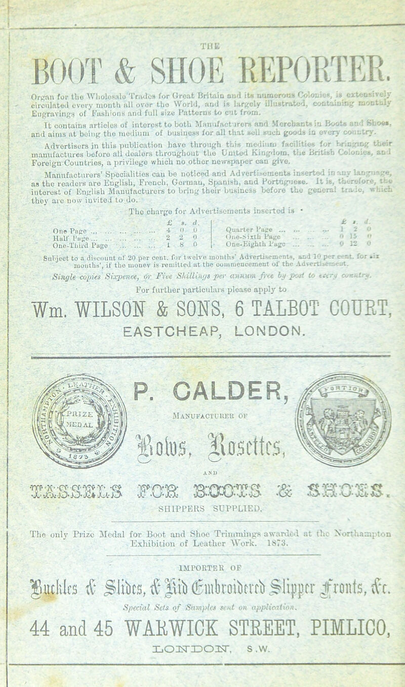 THE Organ for tlio Wholesale Trades for Ciroat Britain and its numerous Colonies, is extensively circulated every month all over tbo World, and is largely illustrated, containing monthly Engraving!) of Fashions and full size Patterns to cut from, Tt contains articles of interest to both Manufacturers and Merchants in Boo:-; an 1 Shoe*, and aims at being the medium of business for all that sell such goods in every country. Advertisers in this publication have through this medium facilities for bringing their manufactures before all dealers throughout the United Kingdom, the British Colonies, an i Foreign-Countries, a privilege which no other newspaper can give. Manufacturers’ Specialities can bo noticed and Advertisements inserted in any language, as the readers are English, French, Gorman, Spanish, and Portuguese. It is. therefore, the interest of English Manufacturers to bring tbeir business before the genera: time, which they are now invited to do. The charge for Advertisements inserted is • £ ». </. k t- d. One Page ... ... Hull' Huge One-Third Pago 4 0 .0 Quarter Page ... 2 2 0 One-Sixth Page 18 0 One-Eighth Page 0 IS o 0 12 0 Subject to a discount of 20 per cent, for twelve months' Advertisements, and 10 per e-r.i for mouths’, if the money is remitted at the commencement ol' the Advertisement. Single copies Sixpence, or Five Shillings per annum free by-post to . . For further particulars please apply to Wm. WILSON & SONS, 6 TALBOT COURT, EASTCHEAP, LONDON. P. CALDER, Manufacturer of ANI) wm TB 'O' YY rv «Cx- X X -W- -Jet- lb-. SHIPPERS SUPPLIED. The only Prize Medal for Boot and Shoe Trimmings awarded at the Northampton Exhibition of Leather Work. 1873. IMPORTER OF Miles & jiliks, & |\ib (Shnbroikvrb Slipper fronts, tfc. Special Sets of Samples sent on application. 44 and 45 WARWICK STREET, PIMLICO, XiOISTIDOIsr, s ,w.