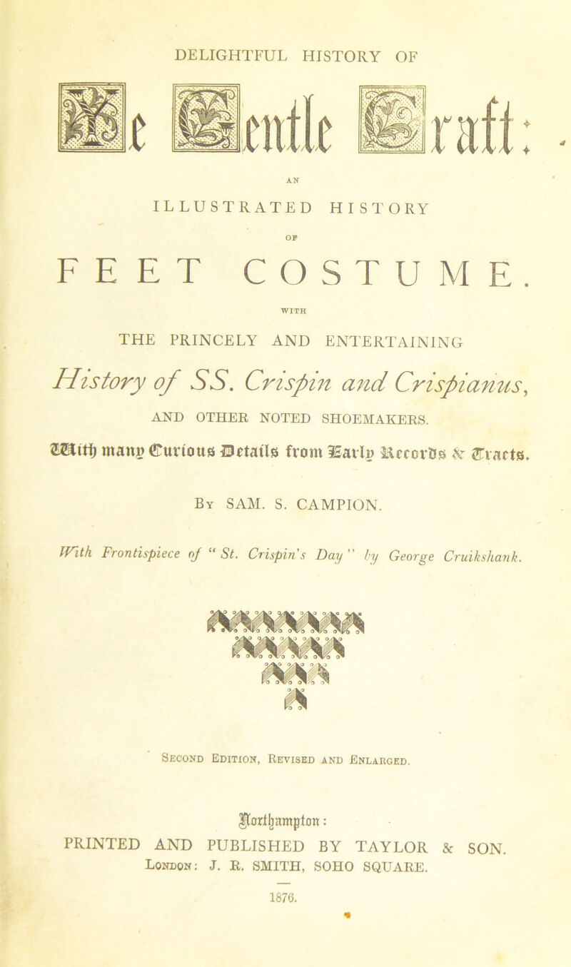 ILLUSTRATED HISTORY OP FEET COSTUME. WITH THE PRINCELY AND ENTERTAINING History of SS. Crispin and Crispianus, AND OTHER NOTED SHOEMAKERS. ZHiti) mans Curious HJetails from iSavln MccorBs k drafts. By SAM. S. CAMPION. IVith Frontispiece oj “ St. Crispin's Day by George Cruikshank. Second Edition, Revised and Enlarged. Ilortjjamplon: PRINTED AND PUBLISHED BY TAYLOR & SON. London: J. R. SMITH, SOHO SQUARE. 1876.