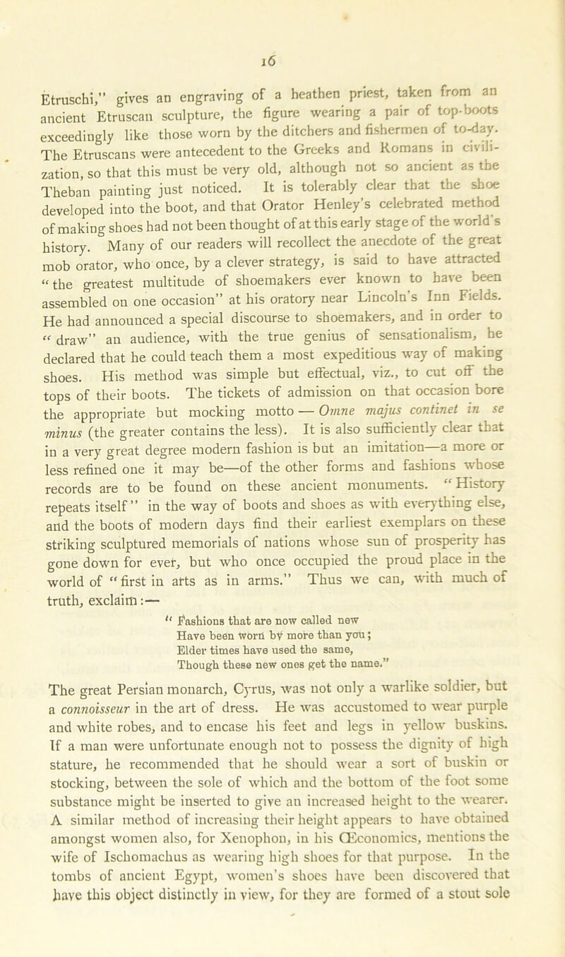 Etruschi,” gives an engraving of a heathen priest, taken from an ancient Etruscan sculpture, the figure wearing a pair of top-boots exceedingly like those worn by the ditchers and fishermen of to-day. The Etruscans were antecedent to the Greeks and Romans in civ ili- zation, so that this must be very old, although not so ancient as the Theban painting just noticed. It is tolerably clear that the shoe developed into the boot, and that Orator Henley’s celebrated method of making shoes had not been thought of at this early stage of the world’s history. Many of our readers will recollect the anecdote of the great mob orator, who once, by a clever strategy, is said to have attracted “the greatest multitude of shoemakers ever known to have been assembled on one occasion” at his oratory near Lincoln’s Inn Fields. He had announced a special discourse to shoemakers, and in order to “ draw” an audience, with the true genius of sensationalism, he declared that he could teach them a most expeditious way of making shoes. His method was simple but effectual, viz., to cut off the tops of their boots. The tickets of admission on that occasion bore the appropriate but mocking motto — Ovine majus continet in se minus (the greater contains the less). It is also sufficiently clear that in 2i very great degree modern fashion is but an imitation a more or less refined one it may be—of the other forms and fashions whose records are to be found on these ancient monuments. History repeats itself” in the way of boots and shoes as with everything else, and the boots of modern days find their earliest exemplars on these striking sculptured memorials of nations whose sun of prosperity has gone down for ever, but who once occupied the proud place in the world of “first in arts as in arms.” Thus we can, with much of truth, exclaim:— “ Fashions that are now called new Have been worn by more than you; Elder times have used the same, Though these new ones get the name.” The great Persian monarch, Cyrus, was not only a warlike soldier, but a connoisseur in the art of dress. He was accustomed to wear purple and white robes, and to encase his feet and legs in yellow buskins. If a man were unfortunate enough not to possess the dignity of high stature, he recommended that he should wear a sort of buskin or stocking, between the sole of which and the bottom of the foot some substance might be inserted to give an increased height to the wearer, A similar method of increasing their height appears to have obtained amongst women also, for Xenophon, in his (Economics, mentions the wife of Ischomachus as wearing high shoes for that purpose. In the tombs of ancient Egypt, women’s shoes have been discovered that have this object distinctly in view, for they are formed of a stout sole