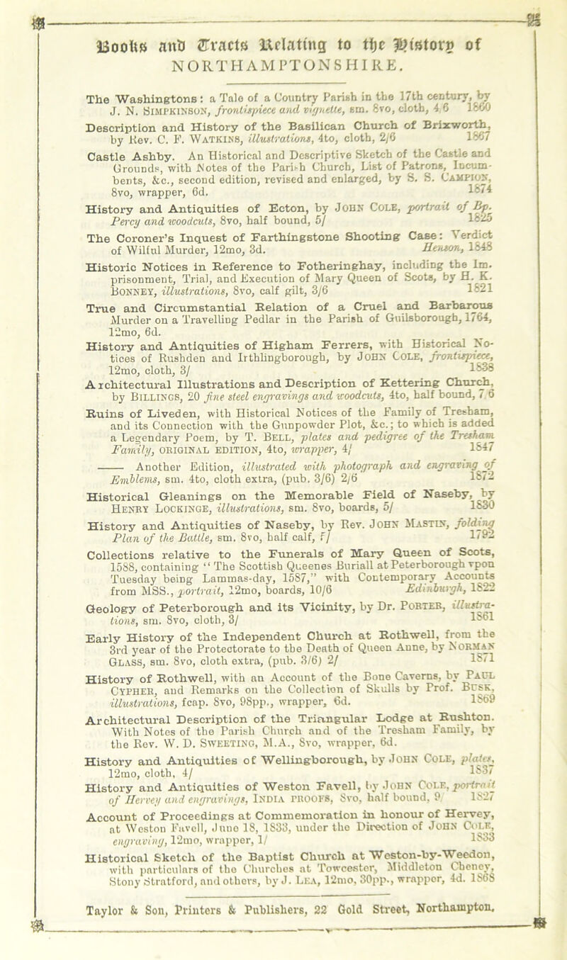 NORTHAMPTONSHIRE. The Washingtons : a Talo of a Country Parish in the 17th century, by J. N. SiMPKiN'BON, frontispiece and xngnelte, am. 8vo, cloth, 4 0 1S00 Description and History of the Basilican Church of Brixworth, by Rev. C. F. Watkins, illustrations, 4to, cloth, 2/6 1867 Castle Ashby. An Historical and Descriptive Sketch of the Castle and Grounds, with JNotes of the Parish Church, List of Patrons, Incum- bents, &c., second edition, revised and enlarged, by S. S. Campion, 8vo, wrapper, 6d. lbli History and Antiquities of Ecton, by John Cole, portrait of Bp.^ Percy and woodcuts, 8vo, half bound, 5/ 182o The Coroner’s Inquest of Farthingstone Shooting Case: erdict of Wilful Murder, 12mo, 3d. Henson, 1848 Historic Notices in Reference to Fotheringhay, including the 1m. prisonment. Trial, and Execution of Mary Queen of Scots, by H. K. Bonnet, illustrations, 8vo, calf gilt, 3/6 1821 True and Circumstantial Relation of a Cruel and Barbarous Murder on a Travelling Pedlar in the Parish of Guilsborougb, 1764, 12mo, 6d. History and Antiquities of Higham Ferrers, with Historical No- tices of Rushden and Irthlingborougb, by John Cole, frontispiece, 12mo, cloth, 3/ 1833 Architectural Illustrations and Description of Kettering Church, by Billings, 20 fine steel engravings and woodcuts, 4to, half bound, 7.6 Ruins of Liveden, with Historical Notices of the Family of Tresham, and its Connection with the Gunpowder Plot, &c.; to which is added a Legendary Poem, by T. Bell, plates and pedigree of the Tresham Family, obiqinal edition, 4to, wrapper, 4/ 1847 Another Edition, illustrated with photograph and engraving of Emblenu, sm. 4to, cloth extra, (pub. 3/6) 2/6 1872 Historical Gleanings on the Memorable Field of Naseby, by Henry Lockinge, illustrations, sm. 8vo, boards, 5/ 1830 History and Antiquities of Naseby, by Rev. John Mastin, folding Plan of the Battle, sm. 8vo, half calf, F/ Re- collections relative to the Funerals of Mary Queen of Scots, 1588, containing “ The Scottish Queenes Buriall at Peterborough rpon Tuesday being Lammas-day, 1587,” with Contemporary Accounts from MSS., portrait, 12mo, boards, 10/6 Edinburgh, lfe2l Geology of Peterborough and its Vicinity, by Dr. Porteb, illustra- tions, sm. 8vo, cloth, 3/ lbol Early History of the Independent Church at Rothwell, from the 3rd year of the Protectorate to the Death of Queen Anne, by Norman Glass, sm. Svo, cloth extra, (pub. 3/6) 2/ 18/1 History of Rothwell, with an Account of the Bone Caverns, by Paul Cypher, and Remarks on the Collection of Skulls by Prof. Busk, illustrations, fcap. 8vo, 98pp., wrapper, 6d. *869 Architectural Description of the Triangular Lodge at Rushton. With Notes of tbe Parish Church and of the Tresham Family, by the Rev. W. D. Sweeting, M.A., Svo, wrapper, 6d. History and Antiquities of Wellingborough, by John Cole, plates, 12mo, cloth, 4/ 183/ History and Antiquities of Weston Favell, by John Cole, portroit of Hervey and engravings, India PROOFS, Svo, half bound, 9 182/ Account of Proceedings at Commemoration in honour of Hervey, at Weston Favell, June 18, 1833, under the Direction of John Cole, engraving, 12mo, wrapper, 1/ 1833 Historical Sketch of the Baptist Church at Weston-by-Weedon, with particulars of the Churches at Towcester, Middleton Cheney, Stony Stratford, and others, byJ. Lea, 12mo, 30pp., wrappor, 4d. 1SI5S