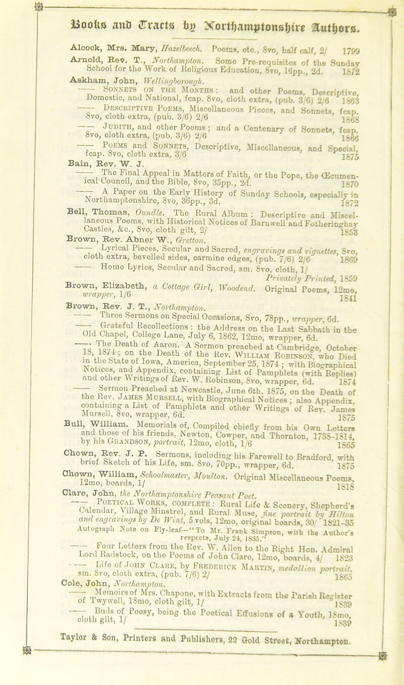 Booftss anti tracts b» Nortijamptoneffto authors. Alcook, Mrs. Mary, Ifazelbeech. Poems, otc., 8vo, half calf, 2/ 1799 Arnold, Rev. T., Northampton. Some Pre-requisites of the Sunday School for tho Work of Religious Education, 8vo, 16pp., 2d. 1872 Askham, John, Wellingborough. Sonnets on the Months: and other Poems, Descriptive, Domestic, and National, fcap. 8vo, cloth extra, (pub. 3/6) 2/6 1863 —Descriptive Poems, Miscellaneous Pieces, and Sonnets fcap 8vo, cloth extra, (pub. 3/6) 2/6 ~r JHd;th> and other Poems ; and a Centenary of Sonnets, fcap. 8vo, cloth extra, (pub. 3/6) 2/6 — P“EMS a»d Sonnets, Descriptive, Miscellaneous, and Special, fcap. Svo, cloth extra, 3/6 1675 Bain, Rev. W. J. ~ —, Tbe Final Appeal in Matters of Faith, or the Pope, the (Ecumen- ical Council, and the Bible, 8vo, 35pp., 2d. 1S70 ~ A PaPer on. the ®arly History of Sunday Schools, especially in Northamptonshire, 8vo, 36pp., 3d. 1872 Bell, Thomas, Oundle. Ike Rural Album : Descriptive and Miscel- laneous Poems, with Historical Notices of Barnwell and Fotheringbav Castles, &c., 8vo, cloth gilt, 2/ 1852 Brown, Rev. Abner W., Gretton. T Ly™al P‘eces, Secular and Sacred, engravings and vignettes, Svo, cloth extra, bevelled sides, carmine edges, (pub. 7/6) 2/6 1869 Home Lyrics, Secular and Sacred, sm. 8vo, cloth, 1/ Privately Printed, 1859 Brown, Elizabeth, a Cottage Girl, Woodend. Original Poems, 12mo, wrapper, 1/6 1«41 Brown, Rev. J. T., Northampton. ' ' Three Sermons on Special Occasions, 8vo, 78pp., wrapper, 6d. n, , Grateful Recollections : the Address on the Last Sabbath in the Old Chapel, College Lane, July 6, 1862, 12mo, wrapper, 6d. ~7J 'i1,®,Death °f Aaro'V A Sermon preached at Cambridge, October on ,t!le Death of the Rev. William Robinson, who Died in the State of Iowa, America, September 25. 1S74 ; with Biographical Notices, and Appendix containing List of Pamphlets (with Replies) and other Writings of Rev. W. Robinson, Svo, wrapper, 6d. 1874 ~ |ernT Preached at Newcastle, June 6th, 1S75, on the Death of the Rev. James Mobsell, with Biographical Notices ; also Appendix containing a List of Pamphlets and other Writings of Key Jame Mursell, 8vo, wrapper, 6d. jg-- Bull, William. Memorials of. Compiled chiefly from his Own Letters and those of his friends, Newton, Cowper, and Thornton, 173S-1S14 by Ins Grandson, portrait, 12mo, cloth, 1/6 1565 Chowii Rev J. P. Sermons, including his Farewell to Bradford, with brief Sketch of his Life, sm. Svo, 70pp., wrapper, 6d. 1875 Ohown, William, Schoolmaster, Moulton. Original Miscellaneous Poems, 12mo, boards, 1/ Clare, John, the Northamptonshire Peasant Poet -- Poetical Works, complete : Rural Life k Scenery. Shepherd's Calendar, Village Minstrel, and Rural Muse, fine portrait bv Hilton and engravings bg De Wml, 5 vols, 12mo, original boards 30/' 1S21-35 Autograph Note on Fly-leaf- To Mr. Frank Simpson, with the Author's respects, July 24, 1S35.” T ljetf'ers f,;?m‘h0 Kev; W. Allen to tho Right Hon. Admiral Lord Radstock, on tho Poems of John Claro, 12mo, boards, 4/ 1S23 Life of John Clare by Frederick Martin, medallion portrait. sm. Svo, cloth extra, (pub. 7/6) 2/ 1 i$65 Cole, John, Northampton. : a,Memo‘,rs°t Mrs. Chapono, with Extracts from the Parish Register of Iwywell, 18mo, cloth gilt, 1/ lS39 “T MBn °if, Poesy* boin« tho Poetical Effusions of a Youth, ISmo, cloth gilt, 1/ ’ lsg^