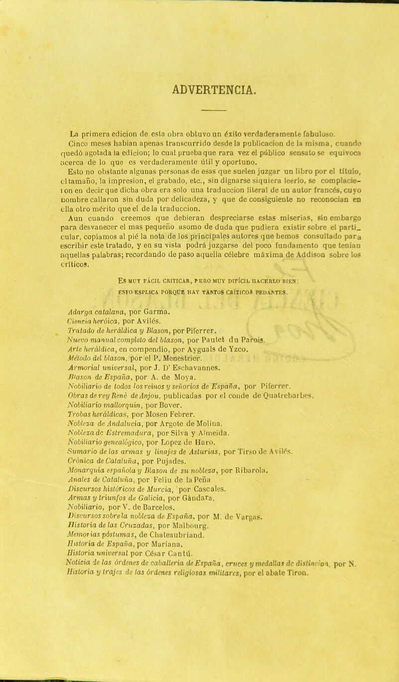 ADVERTENCIA. La primera edición de esta obra obtuvo un éxito verdaderamente fabuloso. Cinco meses habían apenas transcurrido desde la publicación de la misma, cuando quedó agotada la edición; lo cual prueba que rara vez el público sensato se equivoca acerca de lo que es verdaderamente útil y oportuno. Esto no obstante algunas personas de esas que suelen juzgar un libro por el titulo, el tamaño, la impresión, el grabado, etc., sin dignarse siquiera leerlo, se complacie- ] on en decir que dicha obra era solo una traducción literal de un autor francés, cuyo nombre callaron sin duda por delicadeza, y que de consiguiente no reconocían en ella otro mérito que el déla traducción. Aun cuando creemos que debieran despreciarse estas miserias, sin embargo para desvanecer el mas pequeño asomo de duda que pudiera existir sobre el parti_ cular, copiamos al pié la nota de los principales autores que hemos consultado para escribir este tratado, y en su vista podrá juzgarse del poco fundamento que tenían aquellas palabras; recordando de paso aquella célebre máxima de Addison sobre los críticos. Es MOV FÁCIL CRITICAR, PERO MUY DIFICIL HACERLO BIEN: F.STO ESPLICA PORQUE HAY TANTOS CRÍTIC03 PEDANTES. Adarga catalana, por Garma. Ciencia heróica, por Avilés. Tratado de heráldica y Blasón, por Piferrer. Nuevo manual completo del blasón, por Pautet du Parois. Arle heráldica, en compendio, por Ayguals de Yzco. Método del blasón, por el P. Meneslrier. Armorial universal, por J. D’ Eschavannes. JUason de España, por A. de Moya. Nobiliario de todos los reinos y señoríos de España, por Piferrer. Obras de rey Rene deAnjou, publicadas por el conde de Quatrebarbes. Nobiliario mallorquín, porBover. Trolas heráldicas, por Mosen Febrer. Nobleza de Andalucía, por Argotc de Molina. Noblezadc Estrcmadura, por Silva y Almeida. Nobiliario genealógico, por López de Haro. Sumario de las armas y linajes de Asturias, por Tirso de Avilés. Crónica de Cataluña, por Pujades. Monarquía española y Dlason de su nobleza, por Ribarola. Anales de Cataluña, por Feliu de la Peña Discursos históricos de Murcia, por Cáscales. /Irmas y triunfos de Galicia, por Gándara. Nobiliario, por V. de Barcelos. Discursos sóbrela nobleza de España, por M. de Vargas. Historia de las Cruzadas, por Malbourg. Memorias póstumas, de Chateaubriand. Historia de España, por Mariana. Historia universal por César Can tú. Noticia de las órdenes de caballería de España, cruces y medallas de distinción, por N. Historia y trajes de las órdenes religiosas militares, por el abate Tirón.