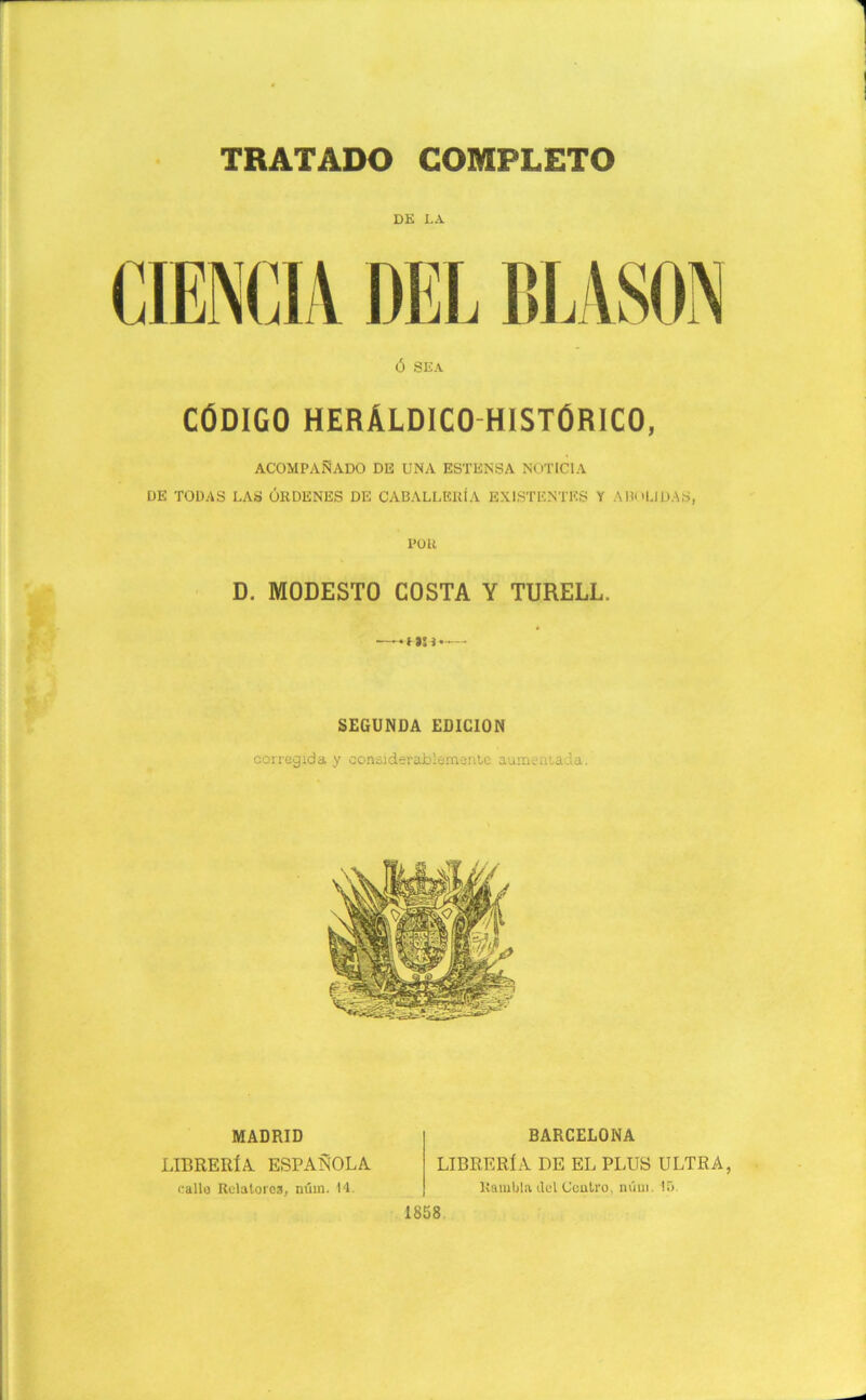 DE LA Ó SEA CÓDIGO HERÁLDICO HISTÓRICO, ACOMPAÑADO DE UNA ESTKNSA NOTICIA DE TODAS LAS ÓRDENES DE CABALLERÍA EXISTENTES Y ABn|JDAS, POR D. MODESTO COSTA Y TURELL. —— SEGUNDA EDICION corregida y considerablemente aumentada. MADRID LIBRERÍA ESPAÑOLA callo Relatores, núm. 14. BARCELONA LIBRERÍA DE EL PLUS ULTRA, Rambla del Centro, núm. 15. 1858