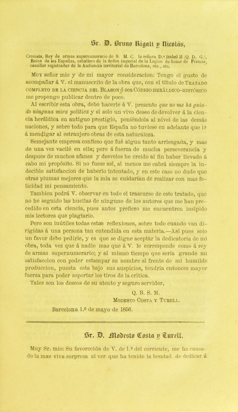 £r. ID. tínuio l!\ujalt t> Uicolde, Cronista, Rey de armas supernumerario de S. M. C. la señora D.a Isabel II (Q. D, O.), Reina de las Españas, caballero de la órden imperial de la Legión de honor de Francia, canciller registrador de la Audiencia territorial de Barcelona, etc., etc. Muy señor mió y de mi mayor consideración: Tengo el gusto de acompañar á V. el manuscrito de la obra que, con el título de Tratado COMPLETO DE LA CIENCIA DEL BLASON Ó Sea CÓDIGO ÍIERÁLDICO-HISTÓRICO me propongo publicar dentro de poco. Al escribir esta obra, debo hacerle á V. presente que no me ha guia- do ninguna mira política y sí solo un vivo deseo de devolver á la cien- cia heráldica su antiguo prestigio, poniéndola al nivel de las demás naciones, y sobre todo para que España no tuviese en adelante que ir á mendigar al estranjero obras de esta naturaleza. Semejante empresa confieso que fué algún tanto arriesgada, y mas de una vez vaciló en ella; pero á fuerza de mucha perseverancia y después de muchos afanes y desvelos he creído al fin haber llevado á cabo mi propósito. Si no fuese así, al menos me cabrá siempre la in- decible satisfacción de haberlo intentado, y en este caso no dudo que otras plumas mejores que la mia se cuidarían de realizar con mas fe- licidad mi pensamiento. También podrá V. observar en todo el trascurso de este tratado, que no he seguido las huellas de ninguno de los autores que me han pre- cedido en esta ciencia, pues antes prefiero me encuentren insípido mis lectores que plagiario. Pero son inútiles todas estas reflexiones, sobre todo cuando van di- rigidas á una persona tan entendida en esta materia.—Así pues solo un favor debo pedirle, y es que se digne aceptár la dedicatoria de mi obra, toda vez que á nadie mas que á V. le corresponde como á rey de armas supernumerario; y al mismo tiempo que seria grande mi satisfacción con poder estampar su nombre al frente de mi humilde producción, puesta esta bajo sus auspicios, tendría entonces mayor fuerza para poder soportar los tiros de la crítica. Tales son los deseos de su atento y seguro servidor, Q. B. S. M. Modesto Costa y Turell. Barcelona l.° de mayo de 185(5. 53r. B. ¿HbÍjcsIo €o$ta y 'toril. Muy Sr. mió: Su favorecida de Y. de l.° del corriente, me ha causa- do la mas viva sorpresa al ver que ha tenido la bondad de dedicar á