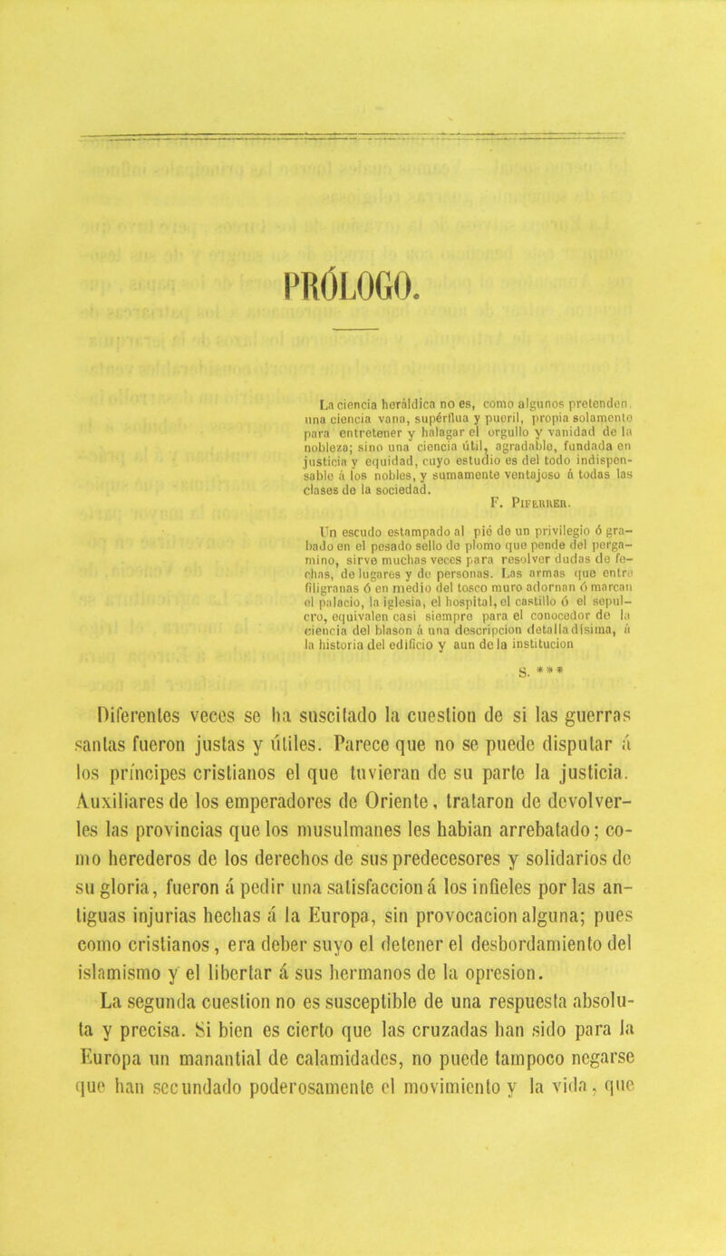 PROLOGO. La ciencia heráldica no es, como algunos pretenden una ciencia vana, supérflua y pueril, propia solamento para entretener y halagar el orgullo y vanidad de la nobleza; sino una ciencia útil, agradable, fundada en justicia y equidad, cuyo estudio es del todo indispen- sable á los nobles, y sumamente ventajoso á todas las clases de la sociedad. F. PlFE-RItEH. Un escudo estampado al pié de un privilegio ó gra- bado en el pesado sello do plomo que pende del perga- mino, sirve muchas veces para resolver dudas de fe- chas, de lugares y do personas. Las armas que entre filigranas ó en medio del tosco muro adornan ó marcan el palacio, la iglesia, el hospital, el castillo ó el sepul- cro, equivalen casi siempre para el conocedor do la ciencia del blasón ú una descripción detalladísima, á la historia del edificio y aun déla institución S. *** Pife rentes veces se ha suscitado la cuestión de si las guerras santas fueron justas y útiles. Parece que no se puede disputar á los príncipes cristianos el que tuvieran de su parte la justicia. Auxiliares de los emperadores de Oriente, trataron de devolver- les las provincias que los musulmanes les habían arrebatado; co- mo herederos de los derechos de sus predecesores y solidarios de su gloria, fueron á pedir una satisfaccióná los infieles por las an- tiguas injurias hechas á la Europa, sin provocación alguna; pues como cristianos, era deber suyo el detener el desbordamiento del islamismo y el libertar á sus hermanos de la opresión. La segunda cuestión no es susceptible de una respuesta absolu- ta y precisa. Si bien es cierto que las cruzadas han sido para la Europa un manantial de calamidades, no puede tampoco negarse que han secundado poderosamente el movimiento y la vida, que