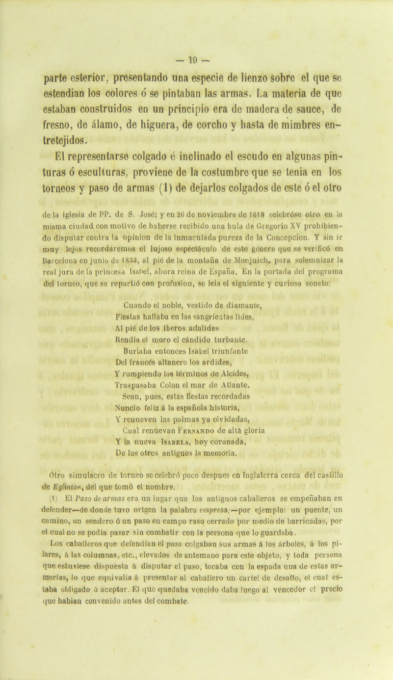 parte estertor, presentando una especie de lienzo sobre el que se estendian los colores ó se pintaban las armas. La materia de que estaban construidos en un principio era de madera de sauce, de fresno, de álamo, de higuera, de corcho y hasta de mimbres en- tretejidos. El representarse colgado ó inclinado el escudo en algunas pin- turas ó esculturas, proviene de la costumbre que se tenia en los torneos y paso de armas (1) de dejarlos colgados de este ó el otro déla iglesia de PP. de S. José; y en26de noviembre de 1618 celebróse otro en la misma ciudad con motivo de haberse recibido una bula de Gregorio XV prohibien- do disputar contra la Opinión de la inmaculada pureza de la Concepción. Y sin ir muy lejos recordaremos el lujoso espectáculo de esto género que se verificó en Barcelona en junio do 1833, al pié de la montaña de Monjuichr para solemnizar la real jura déla princesa Isabel, ahora reina de España. En la portada del programa del torneo, que so repartió con profusión, se leía el siguiente y curioso soneto: Cuando el noble, vestido de diamante, Fiestas hallaba en las sangrientas lides, Al pié de los iberos adalides Rendía el moro el cándido turbante. Burlaba entonces Isabel triunfante Del francés altanero los ardides, Y rompiendo los términos de Alcides, Traspasaba Colon el mar de Atlante. Sean, pues, estas fiestas recordadas Nuncio feliz á la española historia, Y renueven las palmas ya olvidadas, Cual renuevan Fernando de allá gloria Y la nueva Isabela, hoy coronada, De los otros antiguos la memoria. Otro simulacro de torneo se celebró poco después en Inglaterra cerca del castillo de Eglinlon, del que tomó el nombre. ¡t) El Paso de armas era un lugar que los antiguos caballeros se empeñaban en defender—de donde tuvo origen la palabra empresa;—por ejemplo: un puente, un camino, un sendero ó un paso en campo raso cerrado por medio de borricadas, por el cual no se podía pasar sin combatir con la persona que lo guardaba. Los caballeros que defendían el paso colgaban sus armas á los árboles, 6 los pi- lares, á las columnas, etc., elevados de antemano para este objeto, y toda persona que estuviese dispuesta á disputar el paso, tocaba con la espada una de estas ar- merías, lo que equivalía ó presentar al caballero un cartel de desafío, el cual es- taba obligado á aceptar. El que quedaba vencido daba luego al vencedor el precio que habían convenido antes del combate.