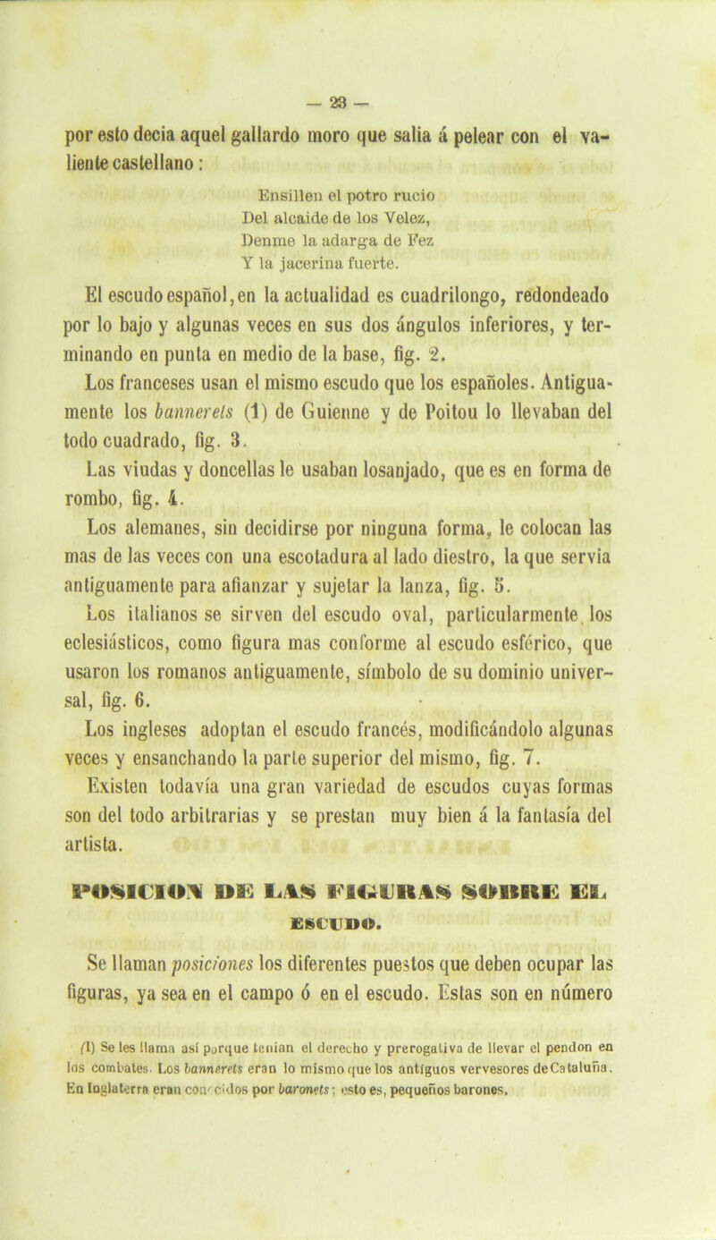 por esto decía aquel gallardo inoro que salía á pelear con el va- liente castellano : Ensillen el potro rucio Del alcaide de los Yelez, Denme la adarg-a de Fez Y la jacerina fuerte. El escudo español,en la actualidad es cuadrilongo, redondeado por lo bajo y algunas veces en sus dos ángulos inferiores, y ter- minando en punta en medio de la base, fig. 2. Los franceses usan el mismo escudo que los españoles. Antigua- mente los bameréis (1) de Guienne y de Poitou lo llevaban del todo cuadrado, fig. 3. Las viudas y doncellas le usaban losanjado, que es en forma de rombo, fig. i. Los alemanes, sin decidirse por ninguna forma, le colocan las mas de las veces con una escotadura al lado diestro, la que servia antiguamente para afianzar y sujetar la lanza, fig. 5. Los italianos se sirven del escudo oval, particularmente los eclesiásticos, como figura mas conforme al escudo esférico, que usaron los romanos antiguamente, símbolo de su dominio univer- sal, fig. 6. Los ingleses adoptan el escudo francés, modificándolo algunas veces y ensanchando la parle superior del mismo, fig. 7. Existen todavía una gran variedad de escudos cuyas formas son del todo arbitrarias y se prestan muy bien á la fantasía del artista. POSICION DE LAS FIGUIKAK SDIIRE EL ESCUDO. Se llaman posiciones los diferentes puestos que deben ocupar las figuras, ya sea en el campo ó en el escudo. Estas son en número (1) Se les Mama así parque tenían el derecho y prerogaliva de llevar el pendón en los combates. Los bannerels eran lo mismo que los antiguos vervesores deCataluña. En luglaterra eran conocidos por baronets; esto es, pequeños barones.