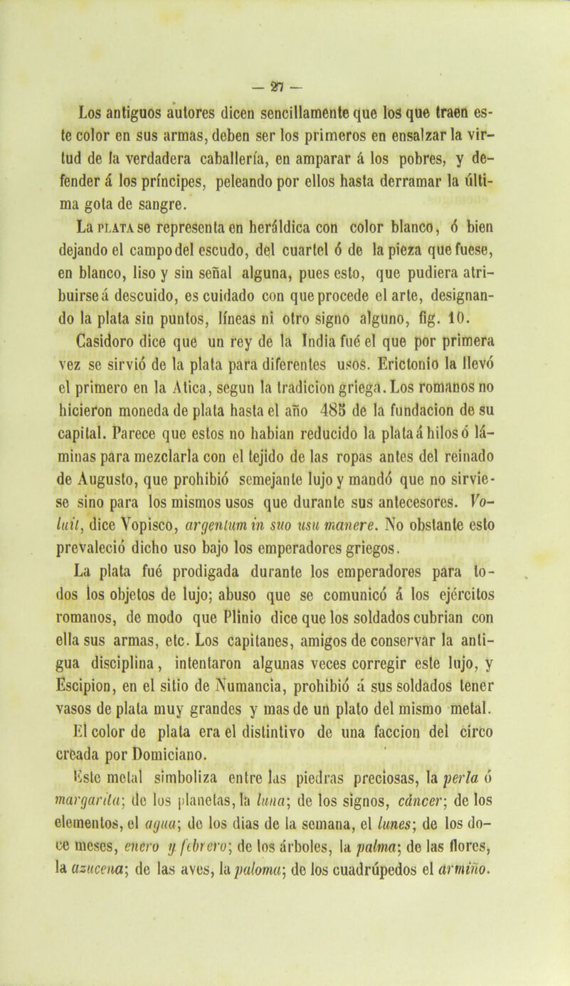 — 21 — Los antiguos autores dicen sencillamente que los que traen es- te color en sus armas,deben ser los primeros en ensalzarla vir- tud de la verdadera caballería, en amparar á los pobres, y de- fender á los príncipes, peleando por ellos hasta derramar la últi- ma gota de sangre. La plata se representa en heráldica con color blanco, ó bien dejando el campodel escudo, del cuartel ó de la pieza que fuese, en blanco, liso y sin señal alguna, pues esto, que pudiera atri- buirse á descuido, es cuidado con que procede el arte, designan- do la plata sin puntos, líneas ni otro signo alguno, fig. 10. Casidoro dice que un rey de la India fue el que por primera vez se sirvió de la plata para diferentes usos. Erictonio la llevó el primero en la Atica, según la tradición griega. Los romanos no hicieron moneda de plata hasta el año 485 de la fundación de su capital. Parece que estos no habían reducido la plata á hilos ó lá- minas para mezclarla con el tejido de las ropas antes del reinado de Augusto, que prohibió semejante lujo y mandó que no sirvie- se sino para los mismos usos que durante sus antecesores. Vo- luil, dice Vopisco, argenlum in suo usu manere. No obstante esto prevaleció dicho uso bajo los emperadores griegos. La plata fué prodigada durante los emperadores para to- dos los objetos de lujo; abuso que se comunicó á los ejércitos romanos, de modo que Plinio dice que los soldados cubrían con ella sus armas, etc. Los capitanes, amigos de conservar la anti- gua disciplina , intentaron algunas veces corregir este lujo, y Escipion, en el sitio de Numancia, prohibió d sus soldados tener vasos de plata muy grandes y mas de un plato del mismo metal. El color de plata era el distintivo de una facción del circo creada por Domiciano. Este metal simboliza entre las piedras preciosas, la perla ó margarita; de los planetas, la tuna; de los signos, cáncer; de los elementos, el agua; de los días de la semana, el lunes; de los do- ce meses, enero y febrero; de los árboles, la palma; de las flores, la azucena; de las aves, Ya paloma; de los cuadrúpedos el armiño.