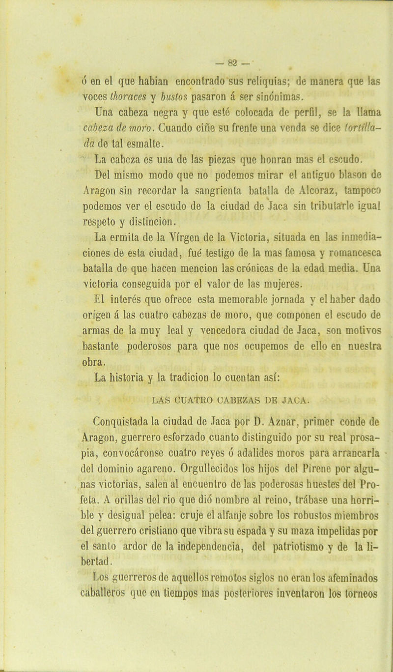 ó en el que habían encontrado sus reliquias; de manera que las voces Ihoraces y bustos pasaron á ser sinónimas. Una cabeza negra y que esté colocada de perfil, se la llama cabeza de mofo. Cuando ciñe su frente una venda se dice (orilla- da de tal esmalte. La cabeza es una de las piezas que honran mas el escudo. Del mismo modo que no podemos mirar el antiguo blasón de Aragón sin recordar la sangrienta batalla de Alcoraz, tampoco % podemos ver el escudo de la ciudad de Jaca sin tributarle igual respeto y distinción. La ermita de la Virgen de la Victoria, situada en las inmedia- ciones de esta ciudad, fue testigo de la mas famosa y romancesca batalla de que hacen mención las crónicas de la edad media. Una victoria conseguida por el valor de las mujeres. El interés que ofrece esta memorable jornada y el haber dado origen á las cuatro cabezas de moro, que componen el escudo de armas de la muy leal y vencedora ciudad de Jaca, son motivos bastante poderosos para que nos ocupemos de ello en nuestra obra. La historia y la tradición lo cuentan así: LAS CUATRO CABEZAS DE JACA. Conquistada la ciudad de Jaca por D. Aznar. primer conde de Aragón, guerrero esforzado cuanto distinguido por su real prosa- pia, convocáronse cuatro reyes ó adalides moros para arrancarla • del dominio agareno. Orgullecidos los hijos del Pirene por algu- nas victorias, salen al encuentro de las poderosas hueste? del Pro- feta. A orillas del rio que dio nombre al reino, trábase una horri- ble y desigual pelea: cruje el alfanje sobre los robustos miembros del guerrero cristiano que vibra su espada y su maza impelidas por el santo ardor de la independencia, del patriotismo y de la li- bertad . Los guerreros de aquellos remotos siglos no eran los afeminados caballeros que en tiempos mas posteriores inventaron los torneos