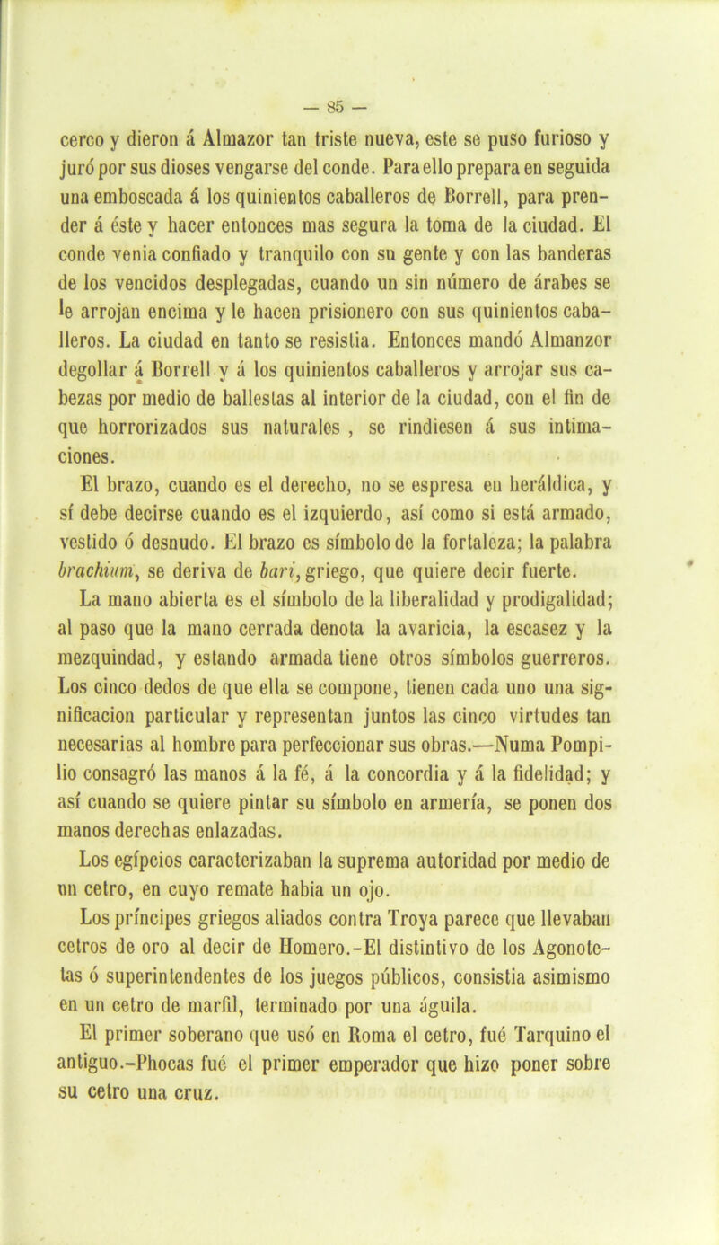 cerco y dieron á Almazor tan triste nueva, este se puso furioso y juró por sus dioses vengarse del conde. Para ello prepara en seguida una emboscada á los quinientos caballeros de Borrel!, para pren- der á éste y hacer entonces mas segura la toma de la ciudad. El conde venia confiado y tranquilo con su gente y con las banderas de los vencidos desplegadas, cuando un sin número de árabes se le arrojan encima y le hacen prisionero con sus quinientos caba- lleros. La ciudad en tanto se resistía. Entonces mandó Almanzor degollar á Borrell y á los quinientos caballeros y arrojar sus ca- bezas por medio de ballestas al interior de la ciudad, con el fin de que horrorizados sus naturales , se rindiesen á sus intima- ciones. El brazo, cuando es el derecho, no se espresa en heráldica, y sí debe decirse cuando es el izquierdo, así como si está armado, vestido ó desnudo. El brazo es símbolo de la fortaleza; la palabra brachium, se deriva de barí, griego, que quiere decir fuerte. La mano abierta es el símbolo de la liberalidad y prodigalidad; al paso que la mano cerrada denota la avaricia, la escasez y la mezquindad, y estando armada tiene otros símbolos guerreros. Los cinco dedos de que ella se compone, tienen cada uno una sig- nificación particular y representan juntos las cinco virtudes tan necesarias al hombre para perfeccionar sus obras.—Numa Pompi- lio consagró las manos á la fé, á la concordia y á la fidelidad; y así cuando se quiere pintar su símbolo en armería, se ponen dos manos derechas enlazadas. Los egipcios caracterizaban la suprema autoridad por medio de un cetro, en cuyo remate había un ojo. Los príncipes griegos aliados contra Troya parece que llevaban cetros de oro al decir de Homero.-El distintivo de los Agonotc- las ó superintendentes de los juegos públicos, consistia asimismo en un cetro de marfil, terminado por una águila. El primer soberano que usó en Roma el cetro, fué Tarquino el antiguo.-Phocas fue el primer emperador que hizo poner sobre su cetro una cruz.