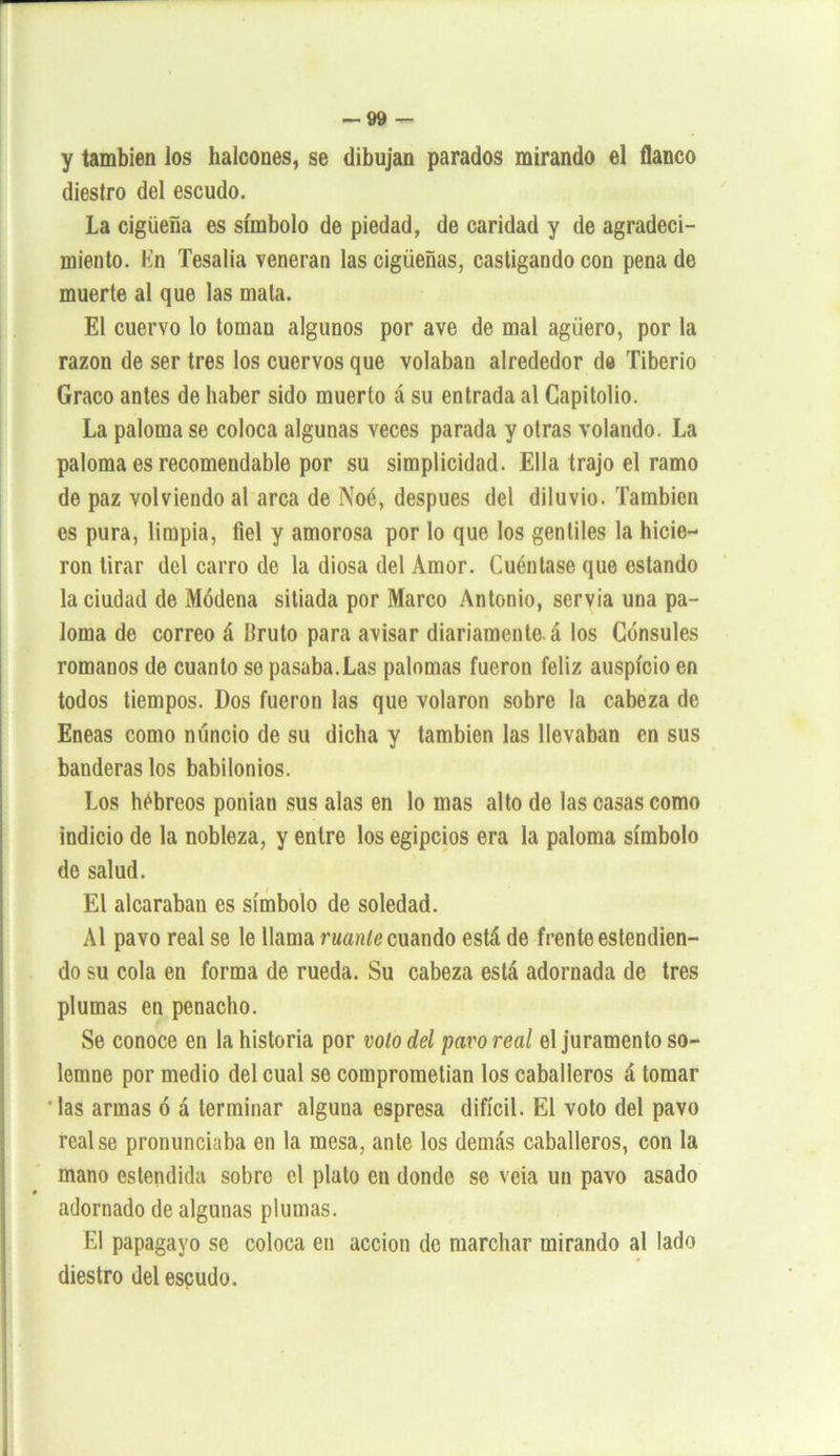 y también los halcones, se dibujan parados mirando el flanco diestro del escudo. La cigüeña es símbolo de piedad, de caridad y de agradeci- miento. lín Tesalia veneran las cigüeñas, castigando con pena de muerte al que las mata. El cuervo lo toman algunos por ave de mal agüero, por la razón de ser tres los cuervos que volaban alrededor de Tiberio Graco antes de haber sido muerto á su entrada al Capitolio. La paloma se coloca algunas veces parada y otras volando. La paloma es recomendable por su simplicidad. Ella trajo el ramo de paz volviendo al arca de Noé, después del diluvio. También es pura, limpia, fiel y amorosa por lo que los gentiles la hicie- ron tirar del carro de la diosa del Amor. Cuéntase que estando la ciudad de Módena sitiada por Marco Antonio, servia una pa- loma de correo á bruto para avisar diariamente, á los Cónsules romanos de cuanto se pasaba.Las palomas fueron feliz auspicio en todos tiempos. Dos fueron las que volaron sobre la cabeza de Eneas como nuncio de su dicha y también las llevaban en sus banderas los babilonios. Los hebreos ponían sus alas en lo mas alto de las casas como indicio de la nobleza, y entre los egipcios era la paloma símbolo de salud. El alcaraban es símbolo de soledad. Al pavo real se le llama ruanle cuando está de frente estendien- do su cola en forma de rueda. Su cabeza está adornada de tres plumas en penacho. Se conoce en la historia por volo del pavo real el juramento so- lemne por medio del cual se comprometían los caballeros á tomar las armas ó á terminar alguna espresa difícil. El voto del pavo real se pronunciaba en la mesa, ante los demás caballeros, con la mano estendida sobre el plato en donde se veia un pavo asado adornado de algunas plumas. El papagayo se coloca en acción de marchar mirando al lado diestro del escudo.