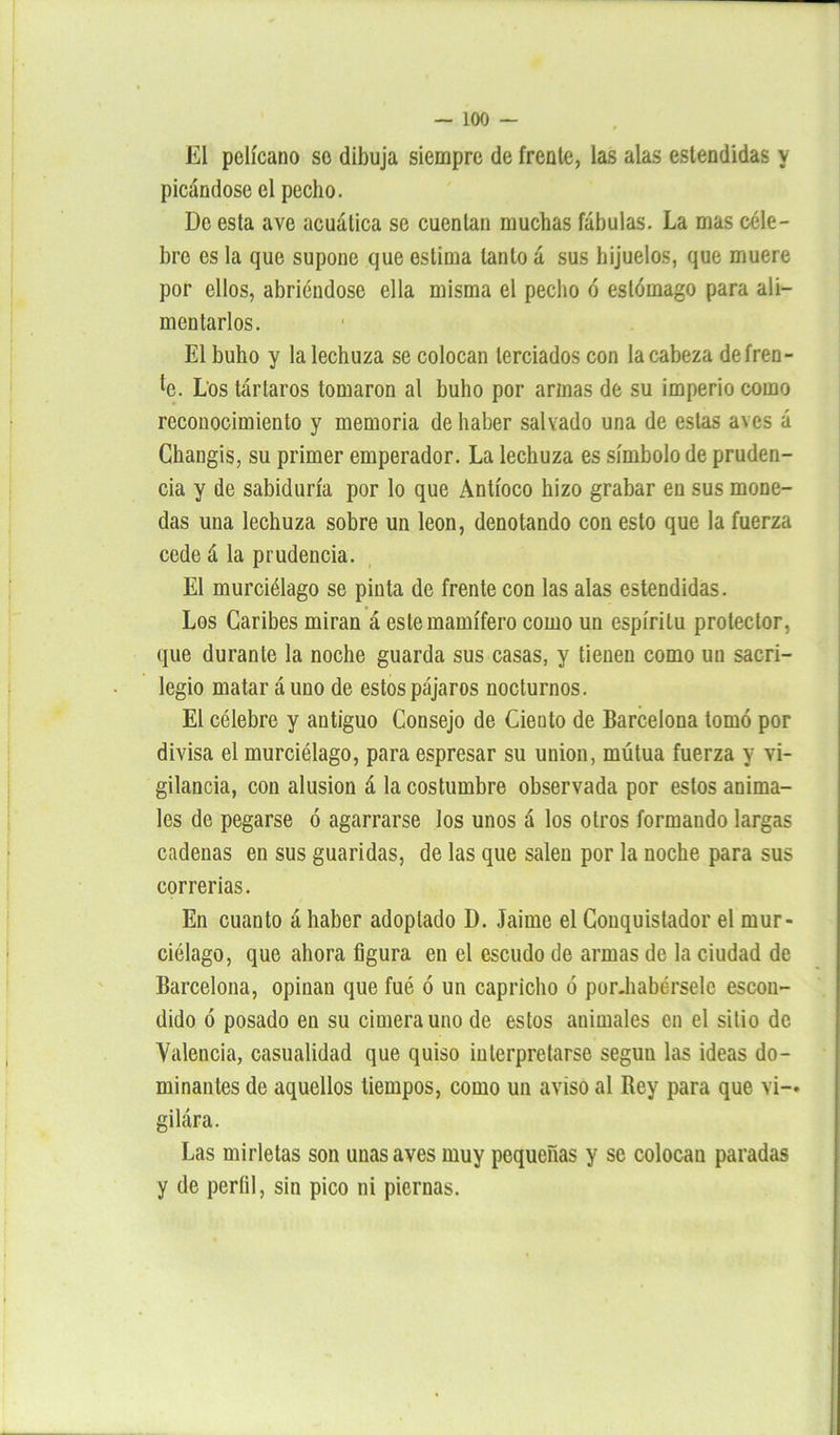 El pelícano se dibuja siempre de frente, las alas estendidas y picándose el pecho. De esta ave acuática se cuentan muchas fábulas. La mas céle- bre es la que supone que estima tanto á sus hijuelos, que muere por ellos, abriéndose ella misma el pecho ó estómago para ali- mentarlos. El buho y la lechuza se colocan terciados con la cabeza de fren- te. Los tártaros tomaron al buho por armas de su imperio como reconocimiento y memoria de haber salvado una de estas aves á Ghangis, su primer emperador. La lechuza es símbolo de pruden- cia y de sabiduría por lo que Antíoco hizo grabar en sus mone- das una lechuza sobre un león, denotando con esto que la fuerza cede á la prudencia. El murciélago se pinta de frente con las alas estendidas. Los Caribes miran á este mamífero como un espíritu protector, que durante la noche guarda sus casas, y tienen como un sacri- legio matar á uno de estos pájaros nocturnos. El célebre y antiguo Consejo de Ciento de Barcelona tomó por divisa el murciélago, para espresar su unión, mútua fuerza y vi- gilancia, con alusión á la costumbre observada por estos anima- les de pegarse ó agarrarse los unos á los otros formando largas cadenas en sus guaridas, de las que salen por la noche para sus correrías. En cuanto á haber adoptado D. Jaime el Conquistador el mur- ciélago, que ahora figura en el escudo de armas de la ciudad de Barcelona, opinan que fué ó un capricho ó por.habérselc escon- dido ó posado en su cimera uno de estos animales en el sitio de Videncia, casualidad que quiso interpretarse según las ideas do- minantes de aquellos tiempos, como un aviso al Bey para que vi-* gilára. Las mirletas son unas aves muy pequeñas y se colocan paradas y de perfil, sin pico ni piernas.