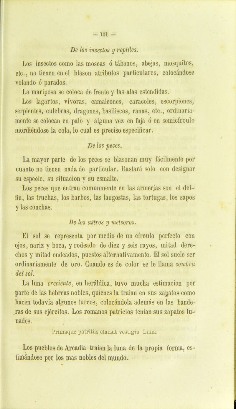 De los insectos y reptiles. Los insectos como las moscas ó tábanos, abejas, mosquitos, etc., no tienen en el blasón atributos particulares, colocándose volando ó parados. La mariposa se coloca de frente y las alas eslendidas. Los lagartos, vívoras, camaleones, caracoles, escorpiones, serpientes, culebras, dragones, basiliscos, ranas, etc., ordinaria- mente se colocan en palo y alguna vez en faja ó en semicírculo mordiéndose la cola, lo cual es preciso especificar. De los peces. La mayor parte de los peces se blasonan muy fácilmente por cuanto no tienen nada de particular. Bastará solo con designar su especie, su situación y su esmalte. Los peces que entran comunmente en las armerías son el del- fín, las truchas, los barbos, las langostas, las tortugas, los sapos y las conchas. De los astros y meteoros. El sol se representa por medio de un círculo perfecto con ojos, nariz y boca, y rodeado de diez y seis rayos, mitad dere- chos y mitad ondeados, puestos alternativamente. El sol suele ser ordinariamente de oro. Cuando es de color se le llama sombra del sol. La luna creciente, en heráldica, tuvo mucha estimación por parte de las hebreas nobles, quienes la traían en sus zapatos como hacen todavía algunos turcos, colocándola además en las bande- ras de sus ejércitos. Los romanos patricios tenían sus zapatos lu- nados. Primaque patritiis clausit vestigia Luna. Los pueblos de Arcadia traían la luna de la propia forma, es- timándose por los mas nobles del mundo.
