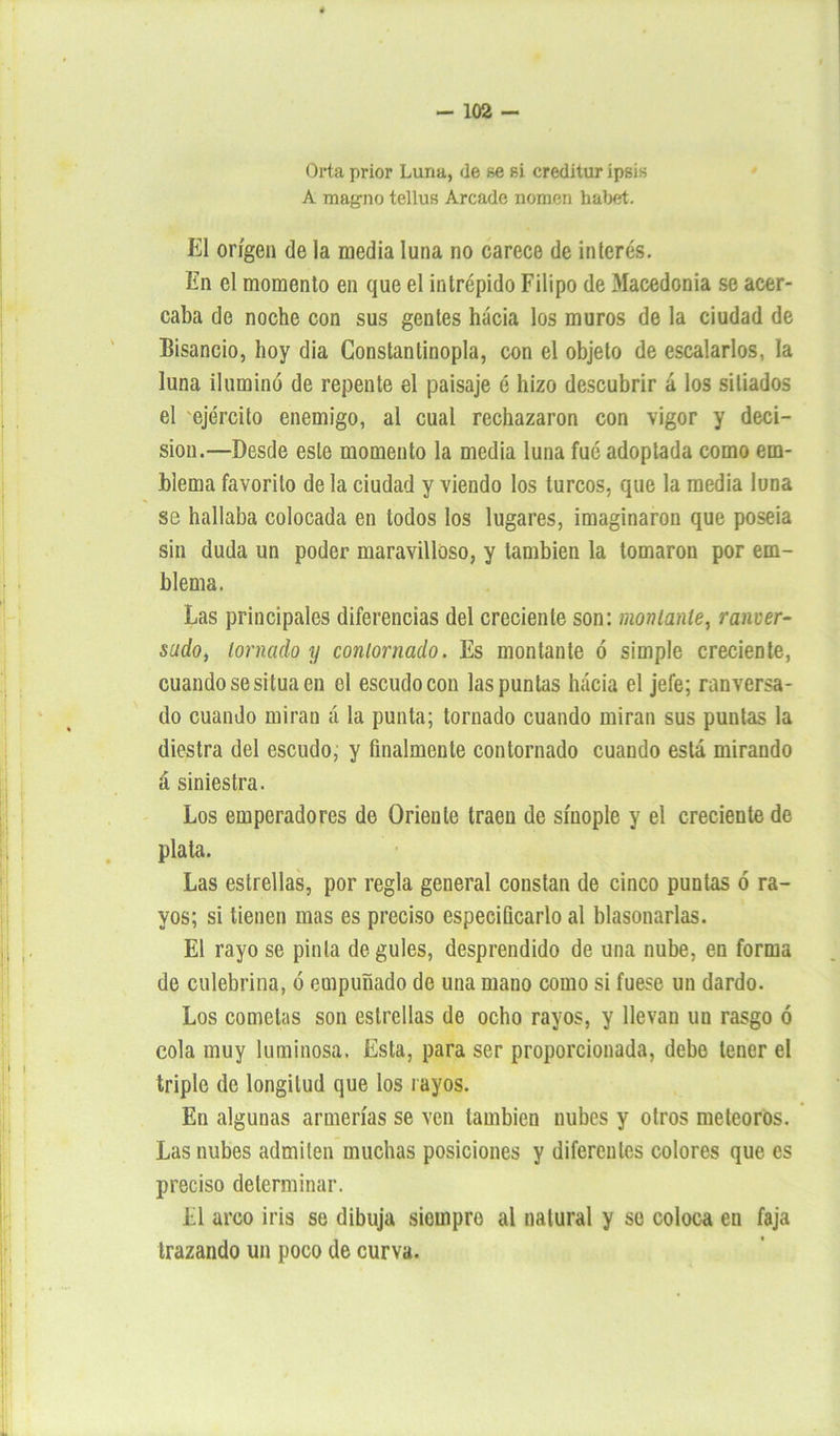 Orta prior Luna, de se si creditur ipsis A magno tellus Arcade nomen habet. El origen de la media luna no carece de interés. En el momento en que el intrépido Filipo de Macedonia se acer- caba de noche con sus gentes hacia los muros de la ciudad de Bisando, hoy dia Constantinopla, con el objeto de escalarlos, la luna ilumino de repente el paisaje é hizo descubrir á los sitiados el ejército enemigo, al cual rechazaron con vigor y deci- sión.—Desde este momento la media luna fué adoptada como em- blema favorito de la ciudad y viendo los turcos, que la media luna se hallaba colocada en todos los lugares, imaginaron que poseía sin duda un poder maravilloso, y también la tomaron por em- blema. Las principales diferencias del creciente son: movíanle, ranuer- sudo, lomado y conlornado. Es montante ó simple creciente, cuando se sitúa en el escudo con las puntas hacia el jefe; ranversa- do cuando miran á la punta; tornado cuando miran sus puntas la diestra del escudo, y finalmente contornado cuando está mirando á siniestra. Los emperadores de Oriente traen de síuople y el creciente de plata. Las estrellas, por regla general constan de cinco puntas ó ra- yos; si tienen mas es preciso especificarlo al blasonarlas. El rayo se pinta degules, desprendido de una nube, en forma de culebrina, ó empuñado de una mano como si fuese un dardo. Los cometas son estrellas de ocho rayos, y llevan un rasgo ó cola muy luminosa. Esta, para ser proporcionada, debe tener el triple de longitud que los rayos. En algunas armerías se ven también nubes y otros meteoros. Las nubes admiten muchas posiciones y diferentes colores que es preciso determinar. El arco iris se dibuja siempre al natural y se coloca en faja trazando un poco de curva.