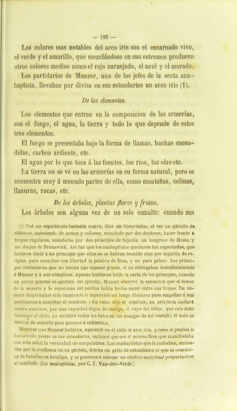 Los colores mas notables del arco iris son el encarnado vivo, el verde y el amarillo, que mezclándose en sus estrenaos producen otros colores medios como el rojo naranjado, el azul y el morado. Los partidarios de Munzer, uno de los jefes de la secta ana- baptista, llevaban por divisa en sus estandartes un arco iris (1). Be los elementos. Los elementos que entran en la composición de las armerías, son el fuego, el agua, la tierra y todo lo que depende de estos tres elementos. El fuego se presentaba bajo la forma de llamas, hachas encen- didas, carbón ardiente, etc. El agua por lo que toca á las fuentes, los rios, las olas etc. La tierra no se vé en las armerías en su forma natural, pero se encuentra muy á menudo partes de ella, como montañas, colinas, llanuras, rocas, etc. De los árboles, plantas flores y frutos. Los árboles son alguna vez de un solo esmalte: cuando sus (1) Fué un espectáculo bastante nuevo, dice un historiador, el ver un ejército de aldeanos, careciendo de armas y cañones, mandado por dos doctores, hacer frente á tropas regulares, mandadas por dos príncipes de Sajorna, un langrave de Hesse, y un duque de Brunswick. Así fué que los anabaptistas quedaron tan espantados, que hicieron decir á lps principes que ellos no se habían reunido sino por espíritu de re- ligión, para escuchar con libertad la palabra de Dios, y no para pelear. Los prínci- pes contestaron que no tenían que esperar gracia, si no entregaban inmediatamente á Munzer y á sus cómplices. Apenas hubieron leído la carta de los príncipes, cuando un pavor general se apoderó del ejército. Munzer observó la sensación que el temor de la muerte y la esperanza del perdón había hecho nacer entre sus tropas. De re- pente fingió haber sido inspirado é inprovisó un largo discurso para empeñar á sus partidarios á marchar al combate. «En vano, dijo al coucluir, su artillería imitará contra nosotros, por una impiedad digna de castigo, el rayo del Señor, que solo debe fulminar el cielo, yo recibiré todas las balasen las mangas de mi vestido; él solo os servirá de muralla para poneros á cubierto.» Mientras que Munzer hablaba, apareció en el cielo el arco iris, y como el profeta lo hatnahecho pintar en sus estandartes, esclamó qne era el mismo Dios que manifestaba con esta señal la veracidad de sus palabras. Los anabaptistas que le rodeaban, anima- dos por la confianza en su profeta, dieron un grito de entusiasmo el que se comuni- có de batallón en batallpn, y se pusieron á entonar un cántico espiritual preparándose al combate. (Las anabaptistas, por C, F. Vau-der-Velde.)