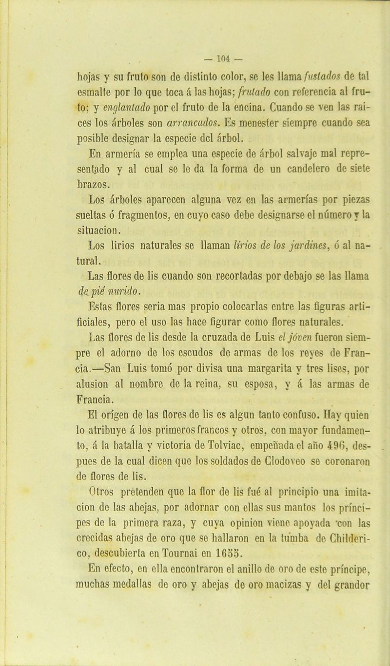 hojas y su fruto son de distinto color, se les llama [miados de tal esmalte por lo que loca á las hojas; [rulado con referencia al fru- to; y enr/lanlado por el fruto de la encina. Cuando se ven las raí- ces los árboles son arrancados. Es menester siempre cuando sea posible designar la especie del árbol. En armería se emplea una especie de árbol salvaje mal repre- sentado y al cual se le da la forma de un candelero de siete brazos. Los árboles aparecen alguna vez en las armerías por piezas sueltas ó fragmentos, en cuyo caso debe designarse el número y la situación. Los lirios naturales se llaman lirios de los jardines, ó al na- tural. Las flores de lis cuando son recortadas por debajo se las llama de pié mirido. Estas flores seria mas propio colocarlas entre las figuras arti- ficiales, pero el uso las hace figurar como flores naturales. Las flores de lis desde la cruzada de Luis el joven fueron siem- pre el adorno de los escudos de armas de los reyes de Fran- cia.—San Luis tomó por divisa una margarita y tres lises, por alusión al nombre de la reina, su esposa, y á las armas de Francia. El origen de las flores de lis es algún tanto confuso. Hay quien lo atribuye á los primeros francos y otros, con mayor fundamen- to, á la batalla y victoria de Tolviac, empeñada el año 496, des- pués de la cual dicen que los soldados de Clodoveo se coronaron de flores de lis. Otros pretenden que la flor de lis fué al principio una imita- ción de las abejas, por adornar con ellas sus mantos los prínci- pes de la primera raza, y cuya opinión viene apoyada *con las crecidas abejas de oro que se hallaron en la tumba de Childeri- co, descubierta enTournai en 1655. En efecto, en ella encontraron el anillo de oro de este príncipe, muchas medallas de oro y abejas de oro macizas y del grandor